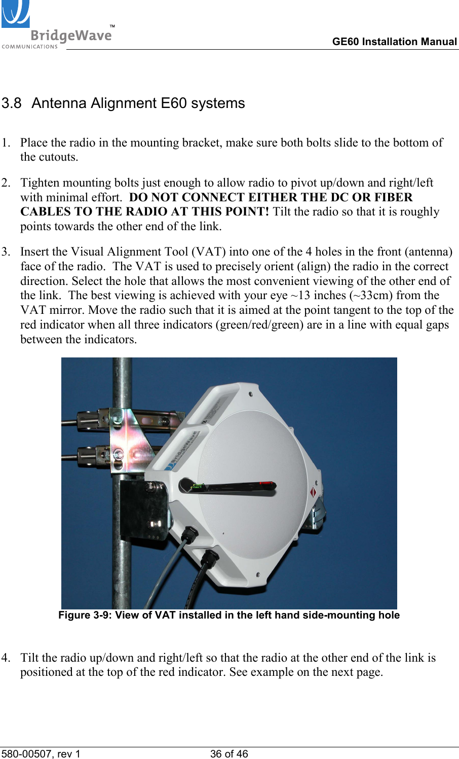 TM        GE60 Installation Manual 580-00507, rev 1 36 of 46   3.8  Antenna Alignment E60 systems  1.  Place the radio in the mounting bracket, make sure both bolts slide to the bottom of the cutouts.  2.  Tighten mounting bolts just enough to allow radio to pivot up/down and right/left with minimal effort.  DO NOT CONNECT EITHER THE DC OR FIBER CABLES TO THE RADIO AT THIS POINT! Tilt the radio so that it is roughly points towards the other end of the link.  3.  Insert the Visual Alignment Tool (VAT) into one of the 4 holes in the front (antenna) face of the radio.  The VAT is used to precisely orient (align) the radio in the correct direction. Select the hole that allows the most convenient viewing of the other end of the link.  The best viewing is achieved with your eye ~13 inches (~33cm) from the VAT mirror. Move the radio such that it is aimed at the point tangent to the top of the red indicator when all three indicators (green/red/green) are in a line with equal gaps between the indicators.   Figure 3-9: View of VAT installed in the left hand side-mounting hole   4.  Tilt the radio up/down and right/left so that the radio at the other end of the link is positioned at the top of the red indicator. See example on the next page.  