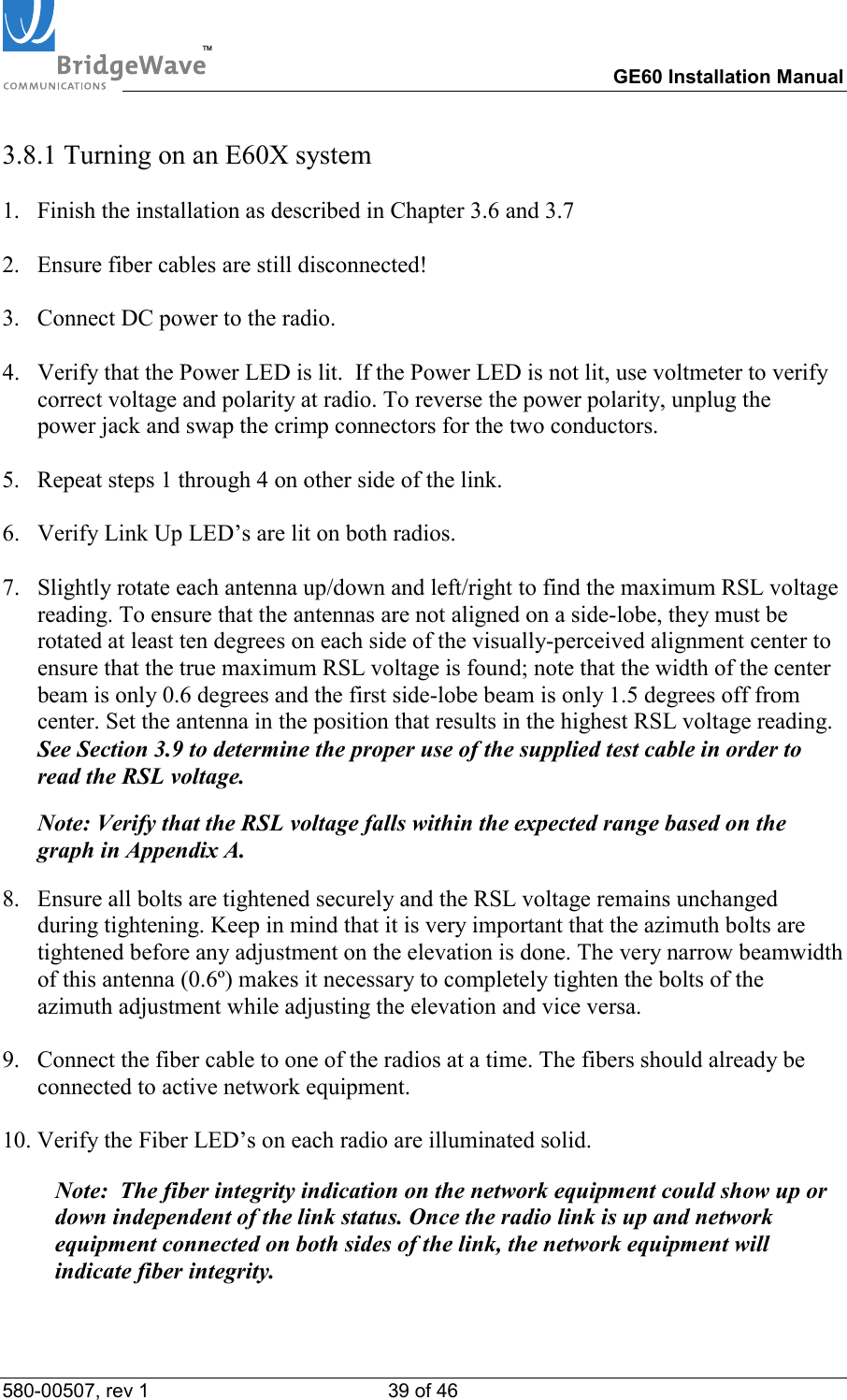 TM        GE60 Installation Manual 580-00507, rev 1 39 of 46   3.8.1 Turning on an E60X system  1.  Finish the installation as described in Chapter 3.6 and 3.7  2.  Ensure fiber cables are still disconnected!    3.  Connect DC power to the radio.  4.  Verify that the Power LED is lit.  If the Power LED is not lit, use voltmeter to verify  correct voltage and polarity at radio. To reverse the power polarity, unplug the  power jack and swap the crimp connectors for the two conductors.  5.  Repeat steps 1 through 4 on other side of the link.  6.  Verify Link Up LED&rsquo;s are lit on both radios.  7.  Slightly rotate each antenna up/down and left/right to find the maximum RSL voltage reading. To ensure that the antennas are not aligned on a side-lobe, they must be rotated at least ten degrees on each side of the visually-perceived alignment center to ensure that the true maximum RSL voltage is found; note that the width of the center beam is only 0.6 degrees and the first side-lobe beam is only 1.5 degrees off from center. Set the antenna in the position that results in the highest RSL voltage reading. See Section 3.9 to determine the proper use of the supplied test cable in order to read the RSL voltage.  Note: Verify that the RSL voltage falls within the expected range based on the graph in Appendix A.   8.  Ensure all bolts are tightened securely and the RSL voltage remains unchanged during tightening. Keep in mind that it is very important that the azimuth bolts are tightened before any adjustment on the elevation is done. The very narrow beamwidth of this antenna (0.6&ordm;) makes it necessary to completely tighten the bolts of the azimuth adjustment while adjusting the elevation and vice versa.  9.  Connect the fiber cable to one of the radios at a time. The fibers should already be connected to active network equipment.   10. Verify the Fiber LED&rsquo;s on each radio are illuminated solid.    Note:  The fiber integrity indication on the network equipment could show up or down independent of the link status. Once the radio link is up and network equipment connected on both sides of the link, the network equipment will indicate fiber integrity.  