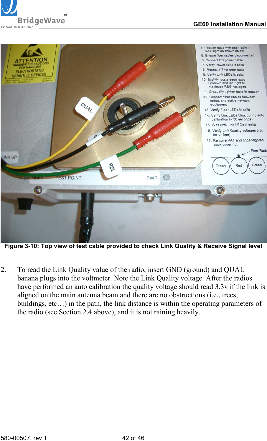 TM        GE60 Installation Manual 580-00507, rev 1 42 of 46    Figure 3-10: Top view of test cable provided to check Link Quality &amp; Receive Signal level  2.  To read the Link Quality value of the radio, insert GND (ground) and QUAL banana plugs into the voltmeter. Note the Link Quality voltage. After the radios have performed an auto calibration the quality voltage should read 3.3v if the link is aligned on the main antenna beam and there are no obstructions (i.e., trees, buildings, etc&hellip;) in the path, the link distance is within the operating parameters of the radio (see Section 2.4 above), and it is not raining heavily.  