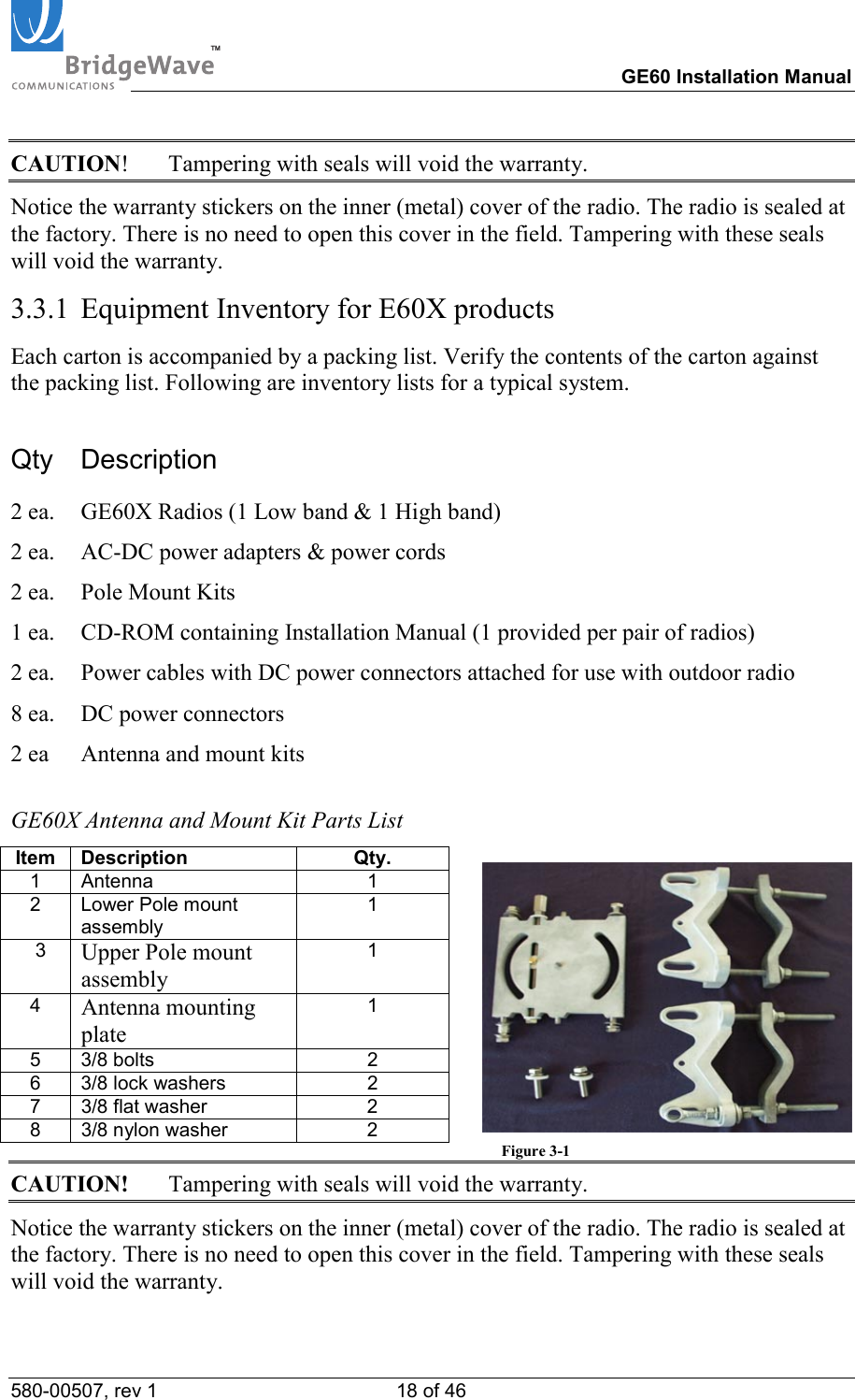 TM        GE60 Installation Manual 580-00507, rev 1 18 of 46   CAUTION!  Tampering with seals will void the warranty. Notice the warranty stickers on the inner (metal) cover of the radio. The radio is sealed at the factory. There is no need to open this cover in the field. Tampering with these seals will void the warranty. 3.3.1  Equipment Inventory for E60X products Each carton is accompanied by a packing list. Verify the contents of the carton against the packing list. Following are inventory lists for a typical system. Qty Description 2 ea.  GE60X Radios (1 Low band &amp; 1 High band) 2 ea.  AC-DC power adapters &amp; power cords 2 ea.  Pole Mount Kits 1 ea.   CD-ROM containing Installation Manual (1 provided per pair of radios) 2 ea.  Power cables with DC power connectors attached for use with outdoor radio 8 ea.  DC power connectors 2 ea  Antenna and mount kits  GE60X Antenna and Mount Kit Parts List Item Description  Qty.   1 Antenna  1   2 Lower Pole mount assembly 1    3  Upper Pole mount assembly 1  4  Antenna mounting plate 1  5 3/8 bolts  2   6 3/8 lock washers  2   7 3/8 flat washer  2   8 3/8 nylon washer  2             Figure 3-1 CAUTION!  Tampering with seals will void the warranty. Notice the warranty stickers on the inner (metal) cover of the radio. The radio is sealed at the factory. There is no need to open this cover in the field. Tampering with these seals will void the warranty. 