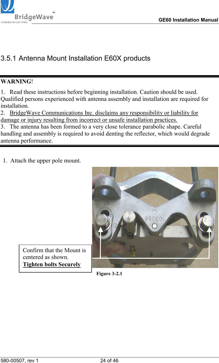 TM        GE60 Installation Manual 580-00507, rev 1 24 of 46    3.5.1 Antenna Mount Installation E60X products  WARNING! 1.   Read these instructions before beginning installation. Caution should be used. Qualified persons experienced with antenna assembly and installation are required for installation. 2.   BridgeWave Communications Inc. disclaims any responsibility or liability for damage or injury resulting from incorrect or unsafe installation practices. 3.   The antenna has been formed to a very close tolerance parabolic shape. Careful handling and assembly is required to avoid denting the reflector, which would degrade antenna performance.  1.  Attach the upper pole mount. Figure 3-2.1  Confirm that the Mount is centered as shown. Tighten bolts Securely 
