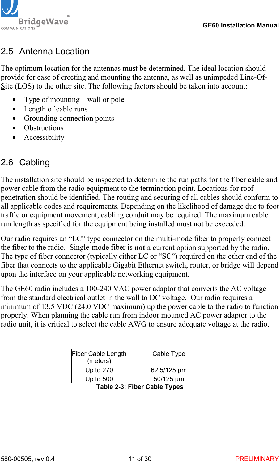 TM        GE60 Installation Manual 580-00505, rev 0.4 11 of 30  PRELIMINARY 2.5 Antenna Location The optimum location for the antennas must be determined. The ideal location should provide for ease of erecting and mounting the antenna, as well as unimpeded Line-Of-Site (LOS) to the other site. The following factors should be taken into account: &bull;  Type of mounting&mdash;wall or pole &bull;  Length of cable runs &bull;  Grounding connection points &bull;  Obstructions &bull;  Accessibility 2.6 Cabling The installation site should be inspected to determine the run paths for the fiber cable and power cable from the radio equipment to the termination point. Locations for roof penetration should be identified. The routing and securing of all cables should conform to all applicable codes and requirements. Depending on the likelihood of damage due to foot traffic or equipment movement, cabling conduit may be required. The maximum cable run length as specified for the equipment being installed must not be exceeded.   Our radio requires an &ldquo;LC&rdquo; type connector on the multi-mode fiber to properly connect the fiber to the radio.  Single-mode fiber is not a current option supported by the radio. The type of fiber connector (typically either LC or &ldquo;SC&rdquo;) required on the other end of the fiber that connects to the applicable Gigabit Ethernet switch, router, or bridge will depend upon the interface on your applicable networking equipment. The GE60 radio includes a 100-240 VAC power adaptor that converts the AC voltage from the standard electrical outlet in the wall to DC voltage.  Our radio requires a minimum of 13.5 VDC (24.0 VDC maximum) up the power cable to the radio to function properly. When planning the cable run from indoor mounted AC power adaptor to the radio unit, it is critical to select the cable AWG to ensure adequate voltage at the radio.   Fiber Cable Length (meters) Cable Type  Up to 270  62.5/125 &micro;m Up to 500  50/125 &micro;m Table 2-3: Fiber Cable Types  