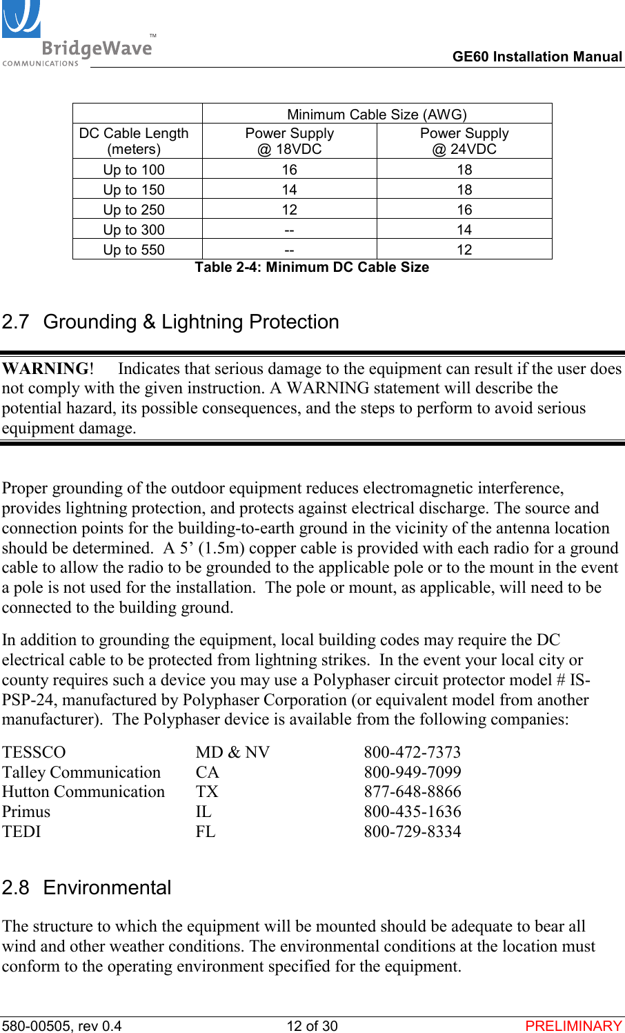 TM        GE60 Installation Manual 580-00505, rev 0.4 12 of 30  PRELIMINARY   Minimum Cable Size (AWG) DC Cable Length (meters) Power Supply  @ 18VDC Power Supply  @ 24VDC Up to 100  16  18 Up to 150  14  18 Up to 250  12  16 Up to 300  --  14 Up to 550  --  12 Table 2-4: Minimum DC Cable Size 2.7  Grounding &amp; Lightning Protection WARNING!  Indicates that serious damage to the equipment can result if the user does not comply with the given instruction. A WARNING statement will describe the potential hazard, its possible consequences, and the steps to perform to avoid serious equipment damage.  Proper grounding of the outdoor equipment reduces electromagnetic interference, provides lightning protection, and protects against electrical discharge. The source and connection points for the building-to-earth ground in the vicinity of the antenna location should be determined.  A 5&rsquo; (1.5m) copper cable is provided with each radio for a ground cable to allow the radio to be grounded to the applicable pole or to the mount in the event a pole is not used for the installation.  The pole or mount, as applicable, will need to be connected to the building ground. In addition to grounding the equipment, local building codes may require the DC electrical cable to be protected from lightning strikes.  In the event your local city or county requires such a device you may use a Polyphaser circuit protector model # IS-PSP-24, manufactured by Polyphaser Corporation (or equivalent model from another manufacturer).  The Polyphaser device is available from the following companies: TESSCO                        MD &amp; NV  800-472-7373 Talley Communication     CA                                 800-949-7099 Hutton Communication     TX                                  877-648-8866 Primus                           IL                                800-435-1636 TEDI                               FL                                  800-729-8334 2.8 Environmental The structure to which the equipment will be mounted should be adequate to bear all wind and other weather conditions. The environmental conditions at the location must conform to the operating environment specified for the equipment. 