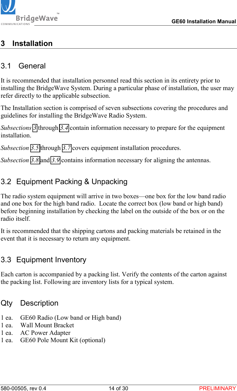 TM        GE60 Installation Manual 580-00505, rev 0.4 14 of 30  PRELIMINARY 3 Installation 3.1  General It is recommended that installation personnel read this section in its entirety prior to installing the BridgeWave System. During a particular phase of installation, the user may refer directly to the applicable subsection. The Installation section is comprised of seven subsections covering the procedures and guidelines for installing the BridgeWave Radio System. Subsections 3 through 3.4 contain information necessary to prepare for the equipment installation. Subsection 3.5 through 3.7 covers equipment installation procedures. Subsection 3.8 and 3.9 contains information necessary for aligning the antennas. 3.2  Equipment Packing &amp; Unpacking The radio system equipment will arrive in two boxes&mdash;one box for the low band radio and one box for the high band radio.  Locate the correct box (low band or high band) before beginning installation by checking the label on the outside of the box or on the radio itself.  It is recommended that the shipping cartons and packing materials be retained in the event that it is necessary to return any equipment. 3.3 Equipment Inventory Each carton is accompanied by a packing list. Verify the contents of the carton against the packing list. Following are inventory lists for a typical system. Qty Description 1 ea.  GE60 Radio (Low band or High band) 1 ea.  Wall Mount Bracket 1 ea.  AC Power Adapter 1 ea.  GE60 Pole Mount Kit (optional)  