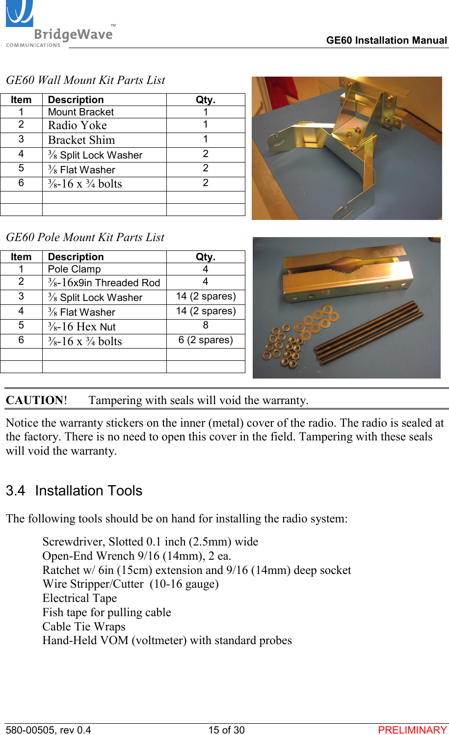 TM        GE60 Installation Manual 580-00505, rev 0.4 15 of 30  PRELIMINARY GE60 Wall Mount Kit Parts List Item Description  Qty. 1 Mount Bracket  1 2  Radio Yoke 1 3  Bracket Shim 1 4  ⅜ Split Lock Washer  2 5  ⅜ Flat Washer  2 6  ⅜-16 x &frac34; bolts 2          GE60 Pole Mount Kit Parts List Item Description  Qty. 1 Pole Clamp  4 2  ⅜-16x9in Threaded Rod  4 3  ⅜ Split Lock Washer  14 (2 spares) 4  ⅜ Flat Washer  14 (2 spares) 5  ⅜-16 Hex Nut  8 6  ⅜-16 x &frac34; bolts 6 (2 spares)          CAUTION!  Tampering with seals will void the warranty. Notice the warranty stickers on the inner (metal) cover of the radio. The radio is sealed at the factory. There is no need to open this cover in the field. Tampering with these seals will void the warranty. 3.4 Installation Tools The following tools should be on hand for installing the radio system:   Screwdriver, Slotted 0.1 inch (2.5mm) wide   Open-End Wrench 9/16 (14mm), 2 ea.    Ratchet w/ 6in (15cm) extension and 9/16 (14mm) deep socket   Wire Stripper/Cutter  (10-16 gauge)  Electrical Tape   Fish tape for pulling cable   Cable Tie Wraps   Hand-Held VOM (voltmeter) with standard probes  