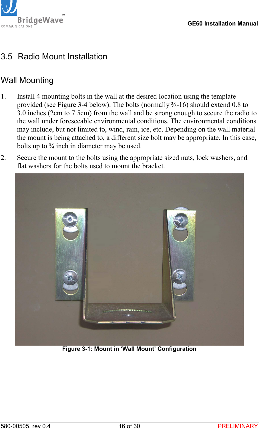 TM        GE60 Installation Manual 580-00505, rev 0.4 16 of 30  PRELIMINARY 3.5 Radio Mount Installation Wall Mounting 1.  Install 4 mounting bolts in the wall at the desired location using the template provided (see Figure 3-4 below). The bolts (normally ⅜-16) should extend 0.8 to 3.0 inches (2cm to 7.5cm) from the wall and be strong enough to secure the radio to the wall under foreseeable environmental conditions. The environmental conditions may include, but not limited to, wind, rain, ice, etc. Depending on the wall material the mount is being attached to, a different size bolt may be appropriate. In this case, bolts up to &frac34; inch in diameter may be used. 2.  Secure the mount to the bolts using the appropriate sized nuts, lock washers, and flat washers for the bolts used to mount the bracket.   Figure 3-1: Mount in &lsquo;Wall Mount&rsquo; Configuration 