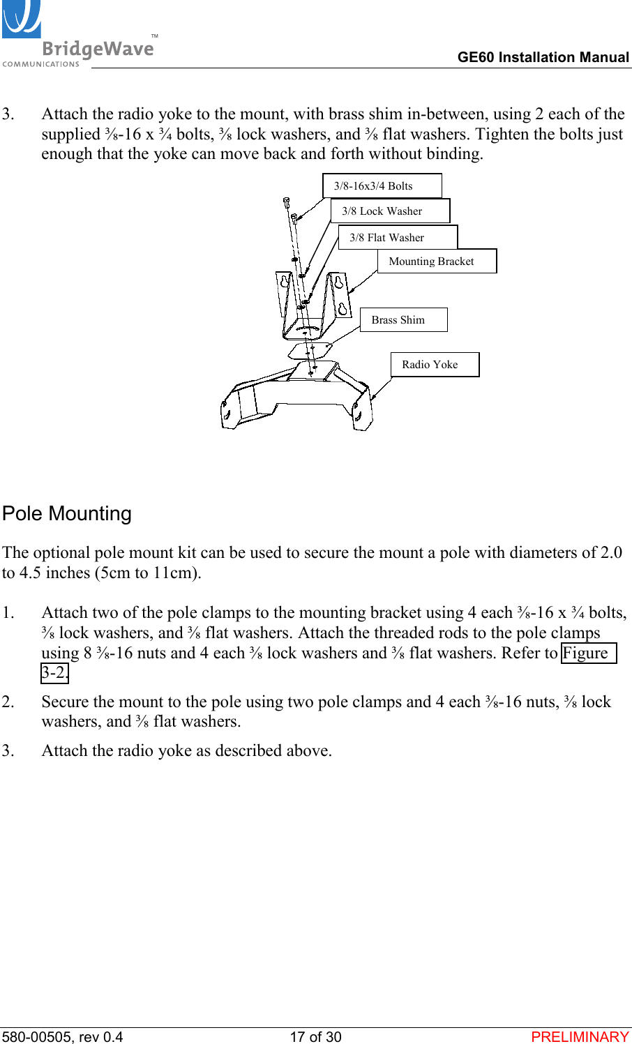 TM        GE60 Installation Manual 580-00505, rev 0.4 17 of 30  PRELIMINARY 3.  Attach the radio yoke to the mount, with brass shim in-between, using 2 each of the supplied ⅜-16 x &frac34; bolts, ⅜ lock washers, and ⅜ flat washers. Tighten the bolts just enough that the yoke can move back and forth without binding.   Pole Mounting The optional pole mount kit can be used to secure the mount a pole with diameters of 2.0 to 4.5 inches (5cm to 11cm).  1.  Attach two of the pole clamps to the mounting bracket using 4 each ⅜-16 x &frac34; bolts, ⅜ lock washers, and ⅜ flat washers. Attach the threaded rods to the pole clamps using 8 ⅜-16 nuts and 4 each ⅜ lock washers and ⅜ flat washers. Refer to Figure 3-2. 2.  Secure the mount to the pole using two pole clamps and 4 each ⅜-16 nuts, ⅜ lock washers, and ⅜ flat washers. 3.  Attach the radio yoke as described above. 3/8-16x3/4 BoltsMounting BracketBrass ShimRadio Yoke3/8 Lock Washer3/8 Flat Washer