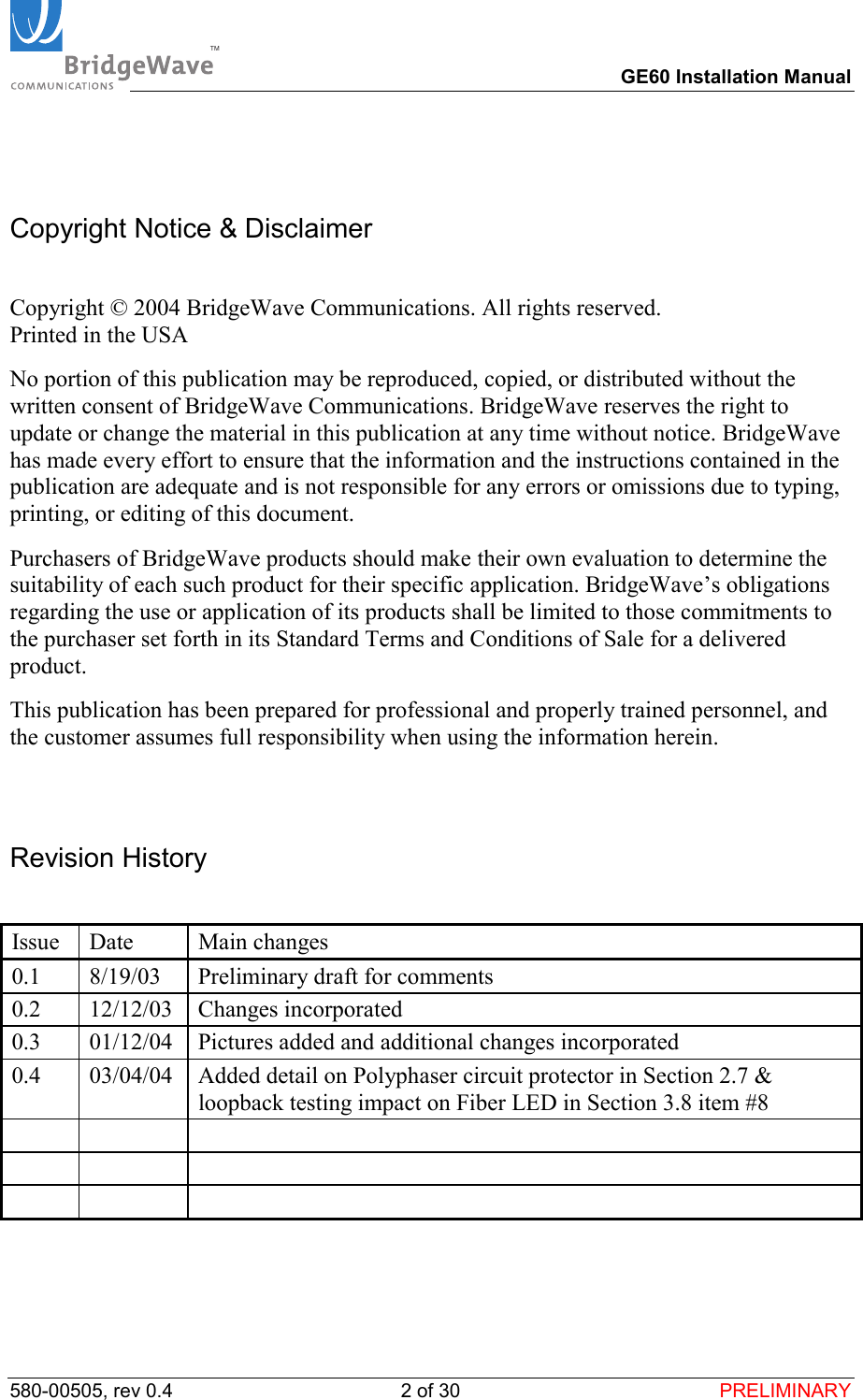 TM        GE60 Installation Manual 580-00505, rev 0.4 2 of 30  PRELIMINARY  Copyright Notice &amp; Disclaimer  Copyright &copy; 2004 BridgeWave Communications. All rights reserved. Printed in the USA No portion of this publication may be reproduced, copied, or distributed without the written consent of BridgeWave Communications. BridgeWave reserves the right to update or change the material in this publication at any time without notice. BridgeWave has made every effort to ensure that the information and the instructions contained in the publication are adequate and is not responsible for any errors or omissions due to typing, printing, or editing of this document. Purchasers of BridgeWave products should make their own evaluation to determine the suitability of each such product for their specific application. BridgeWave&rsquo;s obligations regarding the use or application of its products shall be limited to those commitments to the purchaser set forth in its Standard Terms and Conditions of Sale for a delivered product. This publication has been prepared for professional and properly trained personnel, and the customer assumes full responsibility when using the information herein.   Revision History  Issue Date  Main changes 0.1  8/19/03  Preliminary draft for comments  0.2 12/12/03 Changes incorporated 0.3  01/12/04  Pictures added and additional changes incorporated 0.4  03/04/04  Added detail on Polyphaser circuit protector in Section 2.7 &amp; loopback testing impact on Fiber LED in Section 3.8 item #8              