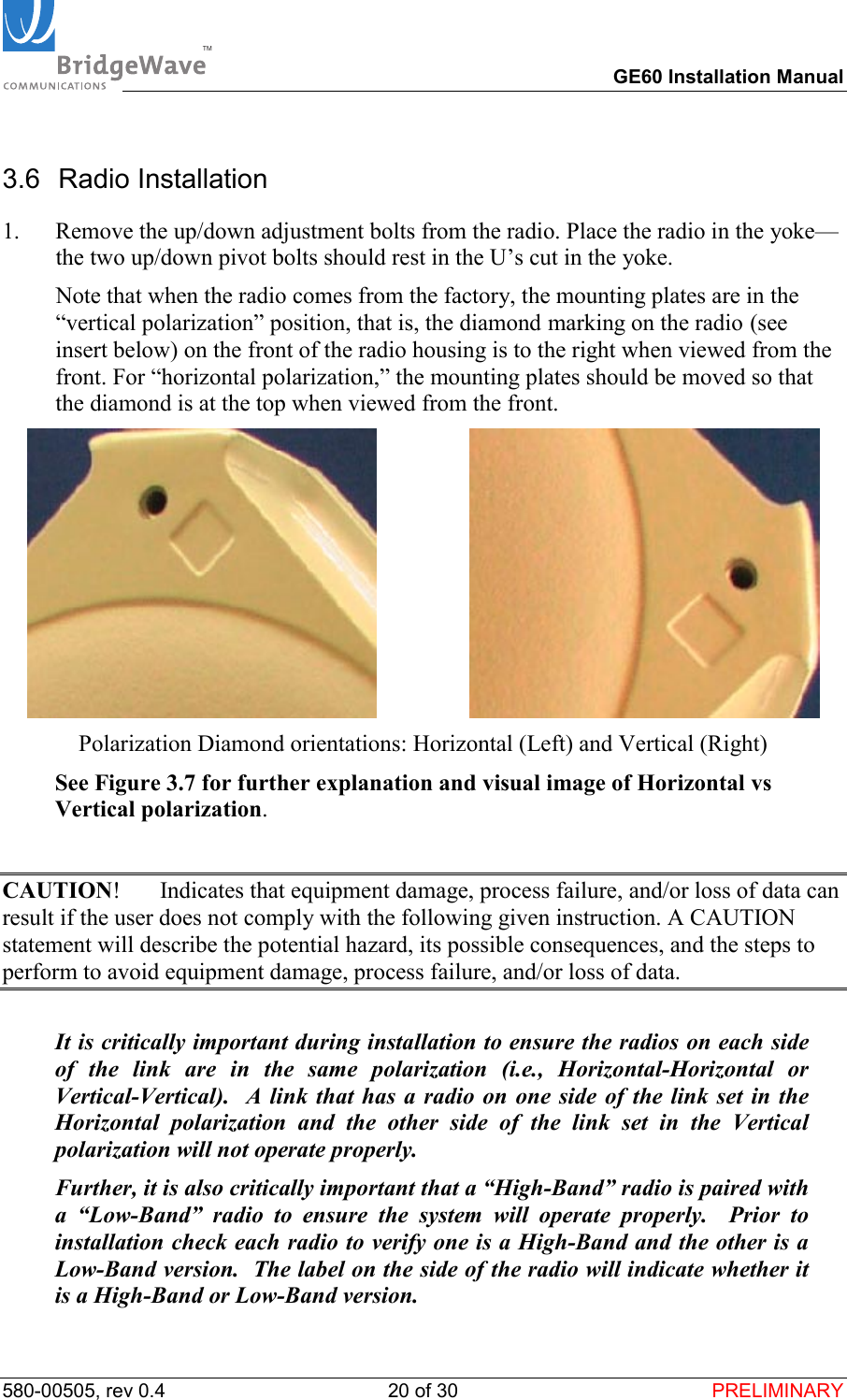 TM        GE60 Installation Manual 580-00505, rev 0.4 20 of 30  PRELIMINARY 3.6 Radio Installation 1.  Remove the up/down adjustment bolts from the radio. Place the radio in the yoke&mdash;the two up/down pivot bolts should rest in the U&rsquo;s cut in the yoke.    Note that when the radio comes from the factory, the mounting plates are in the &ldquo;vertical polarization&rdquo; position, that is, the diamond marking on the radio (see insert below) on the front of the radio housing is to the right when viewed from the front. For &ldquo;horizontal polarization,&rdquo; the mounting plates should be moved so that the diamond is at the top when viewed from the front.                   Polarization Diamond orientations: Horizontal (Left) and Vertical (Right)  See Figure 3.7 for further explanation and visual image of Horizontal vs Vertical polarization.    CAUTION!  Indicates that equipment damage, process failure, and/or loss of data can result if the user does not comply with the following given instruction. A CAUTION statement will describe the potential hazard, its possible consequences, and the steps to perform to avoid equipment damage, process failure, and/or loss of data.    It is critically important during installation to ensure the radios on each side of the link are in the same polarization (i.e., Horizontal-Horizontal or Vertical-Vertical).  A link that has a radio on one side of the link set in the Horizontal polarization and the other side of the link set in the Vertical polarization will not operate properly.   Further, it is also critically important that a &ldquo;High-Band&rdquo; radio is paired with a &ldquo;Low-Band&rdquo; radio to ensure the system will operate properly.  Prior to installation check each radio to verify one is a High-Band and the other is a Low-Band version.  The label on the side of the radio will indicate whether it is a High-Band or Low-Band version. 