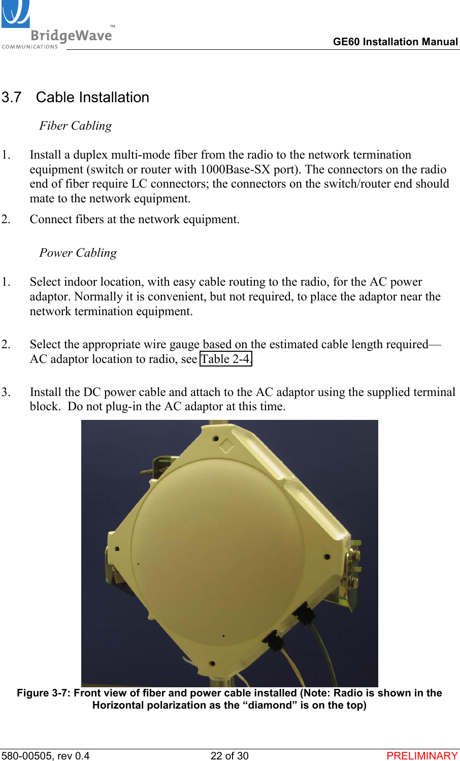 TM        GE60 Installation Manual 580-00505, rev 0.4 22 of 30  PRELIMINARY 3.7  Cable Installation  Fiber Cabling  1.  Install a duplex multi-mode fiber from the radio to the network termination equipment (switch or router with 1000Base-SX port). The connectors on the radio end of fiber require LC connectors; the connectors on the switch/router end should mate to the network equipment. 2.  Connect fibers at the network equipment.   Power Cabling  1.  Select indoor location, with easy cable routing to the radio, for the AC power adaptor. Normally it is convenient, but not required, to place the adaptor near the network termination equipment.   2.  Select the appropriate wire gauge based on the estimated cable length required&mdash;AC adaptor location to radio, see Table 2-4.  3.  Install the DC power cable and attach to the AC adaptor using the supplied terminal block.  Do not plug-in the AC adaptor at this time.  Figure 3-7: Front view of fiber and power cable installed (Note: Radio is shown in the Horizontal polarization as the &ldquo;diamond&rdquo; is on the top) 