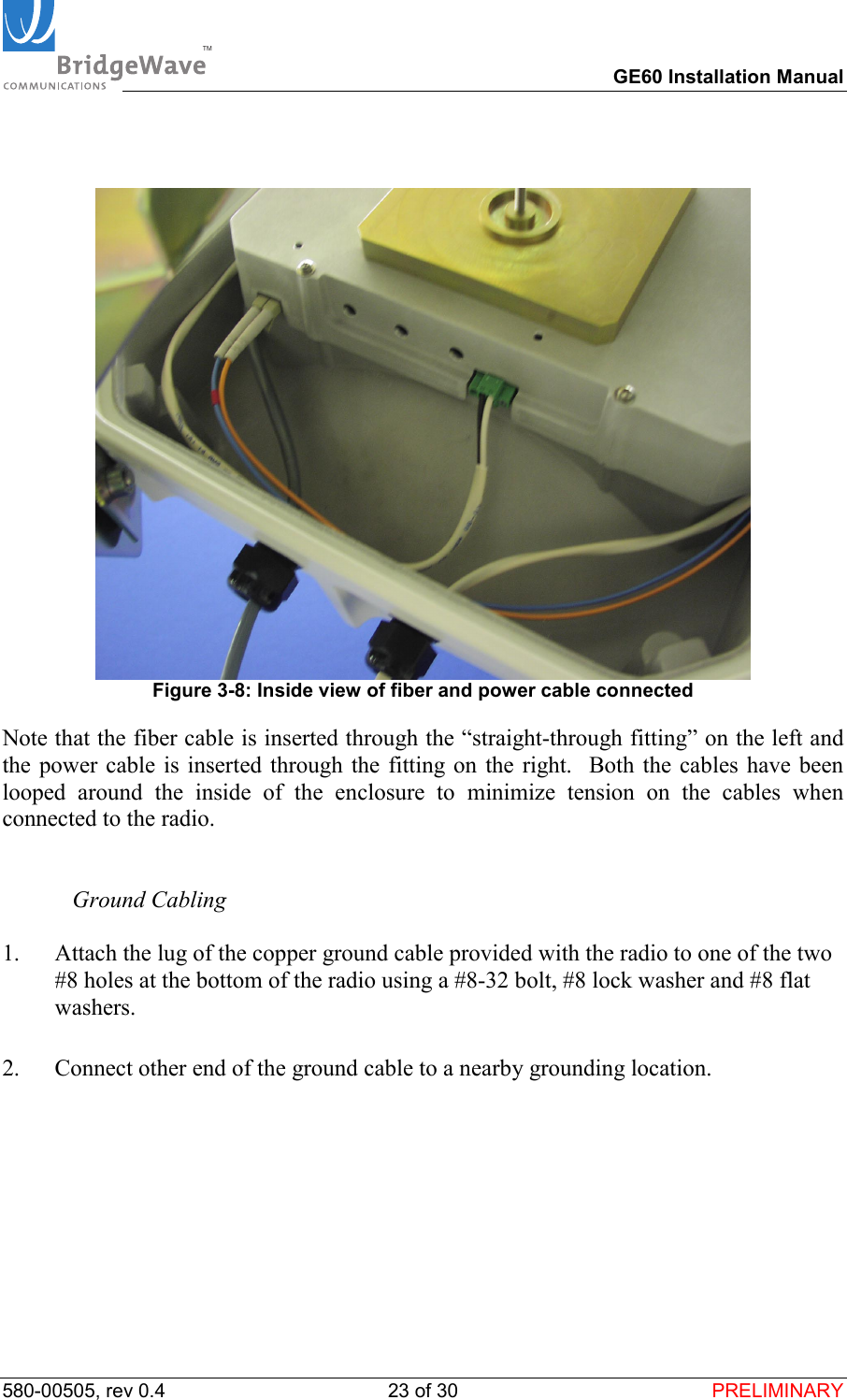 TM        GE60 Installation Manual 580-00505, rev 0.4 23 of 30  PRELIMINARY     Figure 3-8: Inside view of fiber and power cable connected Note that the fiber cable is inserted through the &ldquo;straight-through fitting&rdquo; on the left and the power cable is inserted through the fitting on the right.  Both the cables have been looped around the inside of the enclosure to minimize tension on the cables when connected to the radio.     Ground Cabling  1.  Attach the lug of the copper ground cable provided with the radio to one of the two #8 holes at the bottom of the radio using a #8-32 bolt, #8 lock washer and #8 flat washers.   2.  Connect other end of the ground cable to a nearby grounding location.     
