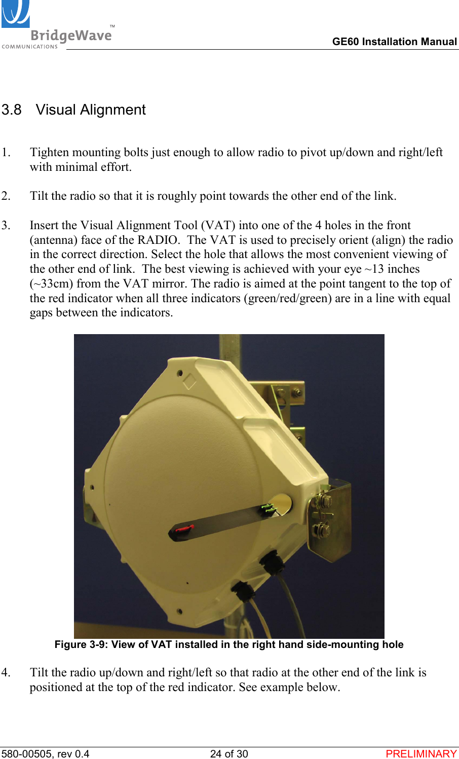 TM        GE60 Installation Manual 580-00505, rev 0.4 24 of 30  PRELIMINARY 3.8  Visual Alignment  1.  Tighten mounting bolts just enough to allow radio to pivot up/down and right/left with minimal effort.  2.  Tilt the radio so that it is roughly point towards the other end of the link.  3.  Insert the Visual Alignment Tool (VAT) into one of the 4 holes in the front (antenna) face of the RADIO.  The VAT is used to precisely orient (align) the radio in the correct direction. Select the hole that allows the most convenient viewing of the other end of link.  The best viewing is achieved with your eye ~13 inches (~33cm) from the VAT mirror. The radio is aimed at the point tangent to the top of the red indicator when all three indicators (green/red/green) are in a line with equal gaps between the indicators.   Figure 3-9: View of VAT installed in the right hand side-mounting hole  4.  Tilt the radio up/down and right/left so that radio at the other end of the link is positioned at the top of the red indicator. See example below.  