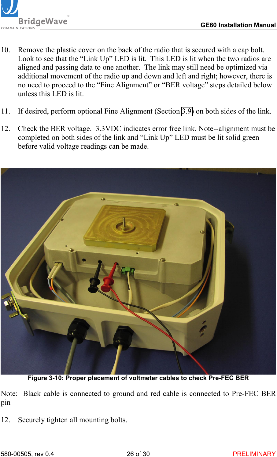TM        GE60 Installation Manual 580-00505, rev 0.4 26 of 30  PRELIMINARY 10.  Remove the plastic cover on the back of the radio that is secured with a cap bolt.  Look to see that the &ldquo;Link Up&rdquo; LED is lit.  This LED is lit when the two radios are aligned and passing data to one another.  The link may still need be optimized via additional movement of the radio up and down and left and right; however, there is no need to proceed to the &ldquo;Fine Alignment&rdquo; or &ldquo;BER voltage&rdquo; steps detailed below unless this LED is lit.  11.  If desired, perform optional Fine Alignment (Section 3.9) on both sides of the link.   12.  Check the BER voltage.  3.3VDC indicates error free link. Note--alignment must be completed on both sides of the link and &ldquo;Link Up&rdquo; LED must be lit solid green before valid voltage readings can be made.    Figure 3-10: Proper placement of voltmeter cables to check Pre-FEC BER Note:  Black cable is connected to ground and red cable is connected to Pre-FEC BER pin  12.  Securely tighten all mounting bolts.  