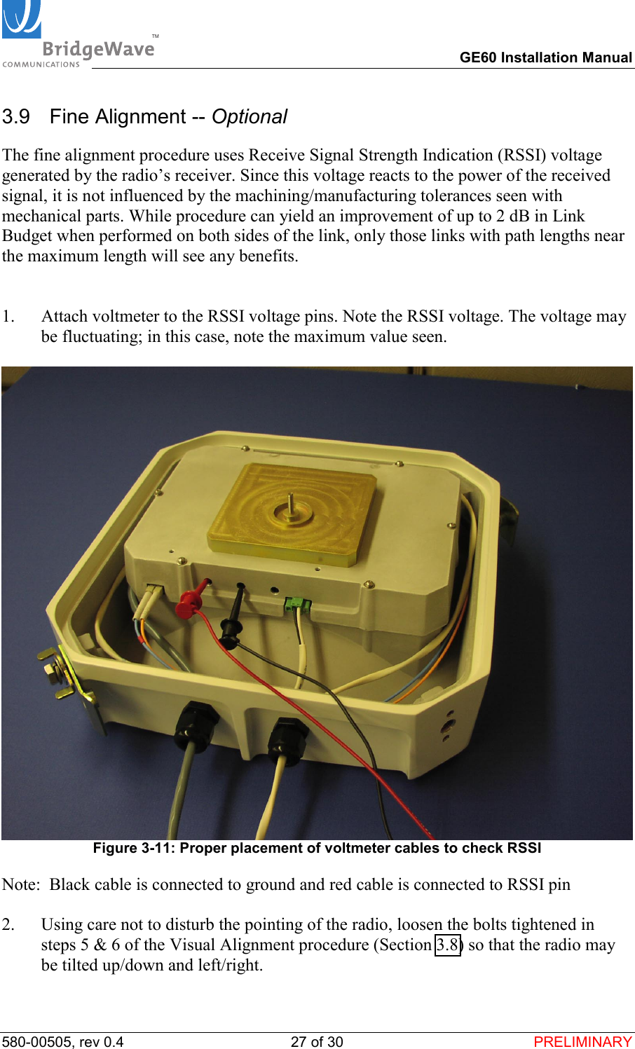 TM        GE60 Installation Manual 580-00505, rev 0.4 27 of 30  PRELIMINARY 3.9   Fine Alignment -- Optional The fine alignment procedure uses Receive Signal Strength Indication (RSSI) voltage generated by the radio&rsquo;s receiver. Since this voltage reacts to the power of the received signal, it is not influenced by the machining/manufacturing tolerances seen with mechanical parts. While procedure can yield an improvement of up to 2 dB in Link Budget when performed on both sides of the link, only those links with path lengths near the maximum length will see any benefits.   1.  Attach voltmeter to the RSSI voltage pins. Note the RSSI voltage. The voltage may be fluctuating; in this case, note the maximum value seen.    Figure 3-11: Proper placement of voltmeter cables to check RSSI Note:  Black cable is connected to ground and red cable is connected to RSSI pin  2.  Using care not to disturb the pointing of the radio, loosen the bolts tightened in steps 5 &amp; 6 of the Visual Alignment procedure (Section 3.8) so that the radio may be tilted up/down and left/right.  