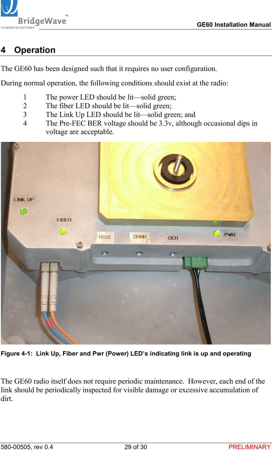 TM        GE60 Installation Manual 580-00505, rev 0.4 29 of 30  PRELIMINARY 4 Operation  The GE60 has been designed such that it requires no user configuration.  During normal operation, the following conditions should exist at the radio: 1  The power LED should be lit&mdash;solid green; 2  The fiber LED should be lit&mdash;solid green;  3  The Link Up LED should be lit&mdash;solid green; and 4  The Pre-FEC BER voltage should be 3.3v, although occasional dips in voltage are acceptable.  Figure 4-1:  Link Up, Fiber and Pwr (Power) LED&rsquo;s indicating link is up and operating  The GE60 radio itself does not require periodic maintenance.  However, each end of the link should be periodically inspected for visible damage or excessive accumulation of dirt.    