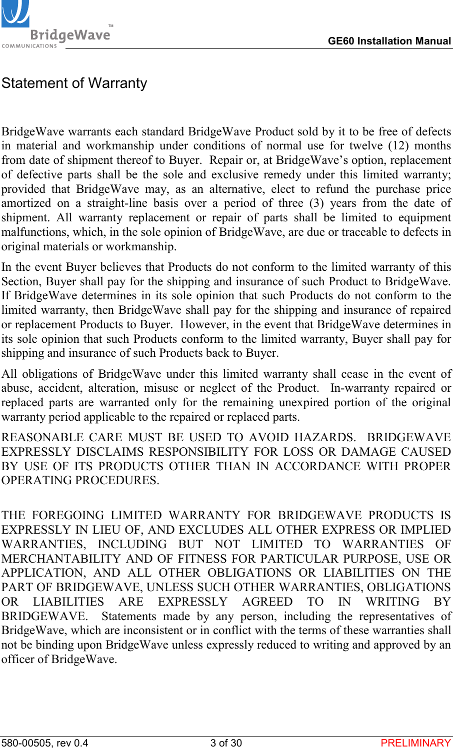 TM        GE60 Installation Manual 580-00505, rev 0.4 3 of 30  PRELIMINARY Statement of Warranty  BridgeWave warrants each standard BridgeWave Product sold by it to be free of defects in material and workmanship under conditions of normal use for twelve (12) months from date of shipment thereof to Buyer.  Repair or, at BridgeWave&rsquo;s option, replacement of defective parts shall be the sole and exclusive remedy under this limited warranty; provided that BridgeWave may, as an alternative, elect to refund the purchase price amortized on a straight-line basis over a period of three (3) years from the date of shipment. All warranty replacement or repair of parts shall be limited to equipment malfunctions, which, in the sole opinion of BridgeWave, are due or traceable to defects in original materials or workmanship.   In the event Buyer believes that Products do not conform to the limited warranty of this Section, Buyer shall pay for the shipping and insurance of such Product to BridgeWave.  If BridgeWave determines in its sole opinion that such Products do not conform to the limited warranty, then BridgeWave shall pay for the shipping and insurance of repaired or replacement Products to Buyer.  However, in the event that BridgeWave determines in its sole opinion that such Products conform to the limited warranty, Buyer shall pay for shipping and insurance of such Products back to Buyer.   All obligations of BridgeWave under this limited warranty shall cease in the event of abuse, accident, alteration, misuse or neglect of the Product.  In-warranty repaired or replaced parts are warranted only for the remaining unexpired portion of the original warranty period applicable to the repaired or replaced parts.  REASONABLE CARE MUST BE USED TO AVOID HAZARDS.  BRIDGEWAVE EXPRESSLY DISCLAIMS RESPONSIBILITY FOR LOSS OR DAMAGE CAUSED BY USE OF ITS PRODUCTS OTHER THAN IN ACCORDANCE WITH PROPER OPERATING PROCEDURES.  THE FOREGOING LIMITED WARRANTY FOR BRIDGEWAVE PRODUCTS IS EXPRESSLY IN LIEU OF, AND EXCLUDES ALL OTHER EXPRESS OR IMPLIED WARRANTIES, INCLUDING BUT NOT LIMITED TO WARRANTIES OF MERCHANTABILITY AND OF FITNESS FOR PARTICULAR PURPOSE, USE OR APPLICATION, AND ALL OTHER OBLIGATIONS OR LIABILITIES ON THE PART OF BRIDGEWAVE, UNLESS SUCH OTHER WARRANTIES, OBLIGATIONS OR LIABILITIES ARE EXPRESSLY AGREED TO IN WRITING BY BRIDGEWAVE.  Statements made by any person, including the representatives of BridgeWave, which are inconsistent or in conflict with the terms of these warranties shall not be binding upon BridgeWave unless expressly reduced to writing and approved by an officer of BridgeWave.   
