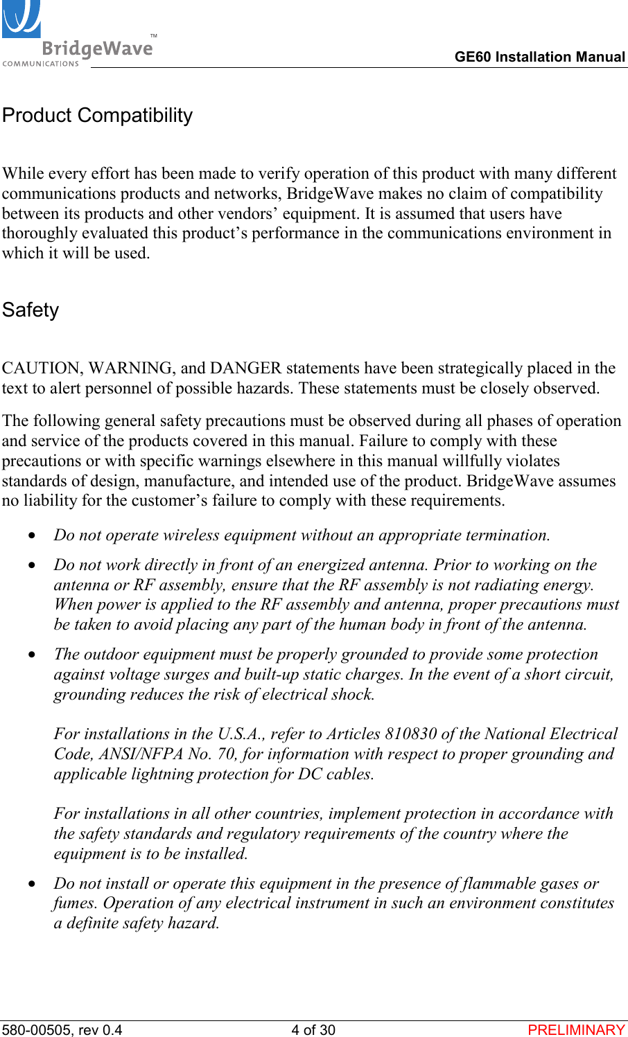 TM        GE60 Installation Manual 580-00505, rev 0.4 4 of 30  PRELIMINARY Product Compatibility  While every effort has been made to verify operation of this product with many different communications products and networks, BridgeWave makes no claim of compatibility between its products and other vendors&rsquo; equipment. It is assumed that users have thoroughly evaluated this product&rsquo;s performance in the communications environment in which it will be used. Safety  CAUTION, WARNING, and DANGER statements have been strategically placed in the text to alert personnel of possible hazards. These statements must be closely observed. The following general safety precautions must be observed during all phases of operation and service of the products covered in this manual. Failure to comply with these precautions or with specific warnings elsewhere in this manual willfully violates standards of design, manufacture, and intended use of the product. BridgeWave assumes no liability for the customer&rsquo;s failure to comply with these requirements. &bull;  Do not operate wireless equipment without an appropriate termination. &bull;  Do not work directly in front of an energized antenna. Prior to working on the antenna or RF assembly, ensure that the RF assembly is not radiating energy. When power is applied to the RF assembly and antenna, proper precautions must be taken to avoid placing any part of the human body in front of the antenna. &bull;  The outdoor equipment must be properly grounded to provide some protection against voltage surges and built-up static charges. In the event of a short circuit, grounding reduces the risk of electrical shock.  For installations in the U.S.A., refer to Articles 810830 of the National Electrical Code, ANSI/NFPA No. 70, for information with respect to proper grounding and applicable lightning protection for DC cables.  For installations in all other countries, implement protection in accordance with the safety standards and regulatory requirements of the country where the equipment is to be installed. &bull;  Do not install or operate this equipment in the presence of flammable gases or fumes. Operation of any electrical instrument in such an environment constitutes a definite safety hazard. 