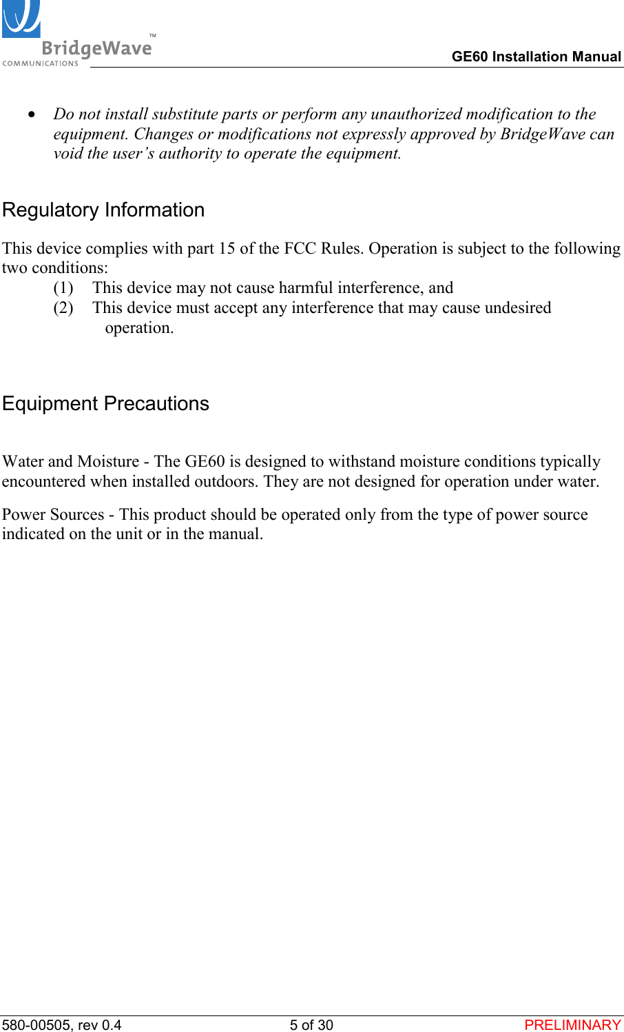 TM        GE60 Installation Manual 580-00505, rev 0.4 5 of 30  PRELIMINARY &bull;  Do not install substitute parts or perform any unauthorized modification to the equipment. Changes or modifications not expressly approved by BridgeWave can void the user&rsquo;s authority to operate the equipment. Regulatory Information This device complies with part 15 of the FCC Rules. Operation is subject to the following two conditions: (1)  This device may not cause harmful interference, and  (2)  This device must accept any interference that may cause undesired operation.  Equipment Precautions  Water and Moisture - The GE60 is designed to withstand moisture conditions typically encountered when installed outdoors. They are not designed for operation under water. Power Sources - This product should be operated only from the type of power source indicated on the unit or in the manual.   