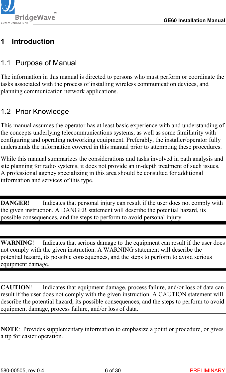 TM        GE60 Installation Manual 580-00505, rev 0.4 6 of 30  PRELIMINARY 1 Introduction 1.1  Purpose of Manual The information in this manual is directed to persons who must perform or coordinate the tasks associated with the process of installing wireless communication devices, and planning communication network applications. 1.2 Prior Knowledge This manual assumes the operator has at least basic experience with and understanding of the concepts underlying telecommunications systems, as well as some familiarity with configuring and operating networking equipment. Preferably, the installer/operator fully understands the information covered in this manual prior to attempting these procedures. While this manual summarizes the considerations and tasks involved in path analysis and site planning for radio systems, it does not provide an in-depth treatment of such issues. A professional agency specializing in this area should be consulted for additional information and services of this type.  DANGER!  Indicates that personal injury can result if the user does not comply with the given instruction. A DANGER statement will describe the potential hazard, its possible consequences, and the steps to perform to avoid personal injury.  WARNING!  Indicates that serious damage to the equipment can result if the user does not comply with the given instruction. A WARNING statement will describe the potential hazard, its possible consequences, and the steps to perform to avoid serious equipment damage.  CAUTION!  Indicates that equipment damage, process failure, and/or loss of data can result if the user does not comply with the given instruction. A CAUTION statement will describe the potential hazard, its possible consequences, and the steps to perform to avoid equipment damage, process failure, and/or loss of data.  NOTE:  Provides supplementary information to emphasize a point or procedure, or gives a tip for easier operation. 
