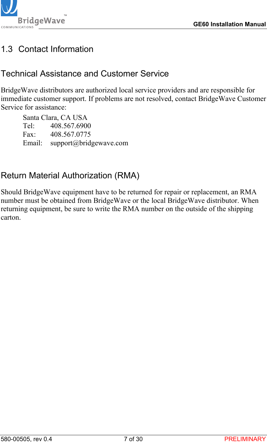 TM        GE60 Installation Manual 580-00505, rev 0.4 7 of 30  PRELIMINARY 1.3 Contact Information Technical Assistance and Customer Service BridgeWave distributors are authorized local service providers and are responsible for immediate customer support. If problems are not resolved, contact BridgeWave Customer Service for assistance:   Santa Clara, CA USA  Tel:  408.567.6900  Fax:  408.567.0775  Email: support@bridgewave.com  Return Material Authorization (RMA) Should BridgeWave equipment have to be returned for repair or replacement, an RMA number must be obtained from BridgeWave or the local BridgeWave distributor. When returning equipment, be sure to write the RMA number on the outside of the shipping carton.  