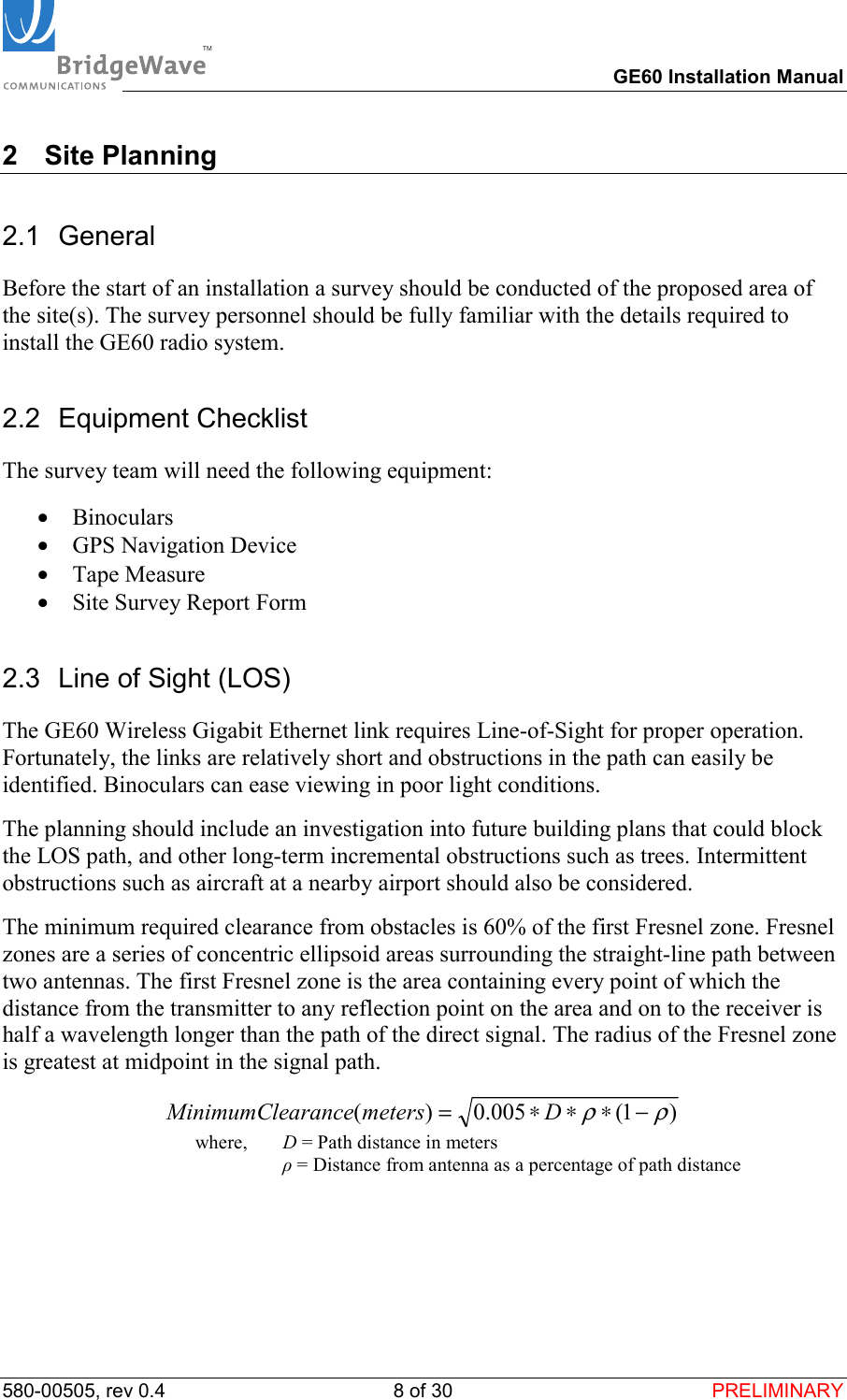 TM        GE60 Installation Manual 580-00505, rev 0.4 8 of 30  PRELIMINARY 2 Site Planning 2.1 General Before the start of an installation a survey should be conducted of the proposed area of the site(s). The survey personnel should be fully familiar with the details required to install the GE60 radio system. 2.2 Equipment Checklist The survey team will need the following equipment: &bull;  Binoculars &bull;  GPS Navigation Device &bull;  Tape Measure &bull;  Site Survey Report Form 2.3  Line of Sight (LOS) The GE60 Wireless Gigabit Ethernet link requires Line-of-Sight for proper operation.  Fortunately, the links are relatively short and obstructions in the path can easily be identified. Binoculars can ease viewing in poor light conditions. The planning should include an investigation into future building plans that could block the LOS path, and other long-term incremental obstructions such as trees. Intermittent obstructions such as aircraft at a nearby airport should also be considered. The minimum required clearance from obstacles is 60% of the first Fresnel zone. Fresnel zones are a series of concentric ellipsoid areas surrounding the straight-line path between two antennas. The first Fresnel zone is the area containing every point of which the distance from the transmitter to any reflection point on the area and on to the receiver is half a wavelength longer than the path of the direct signal. The radius of the Fresnel zone is greatest at midpoint in the signal path.  )1(005.0)(&rho;&rho;&minus;&lowast;&lowast;&lowast;= DmetersaranceMinimumCle  where,   D = Path distance in meters  &rho; = Distance from antenna as a percentage of path distance  