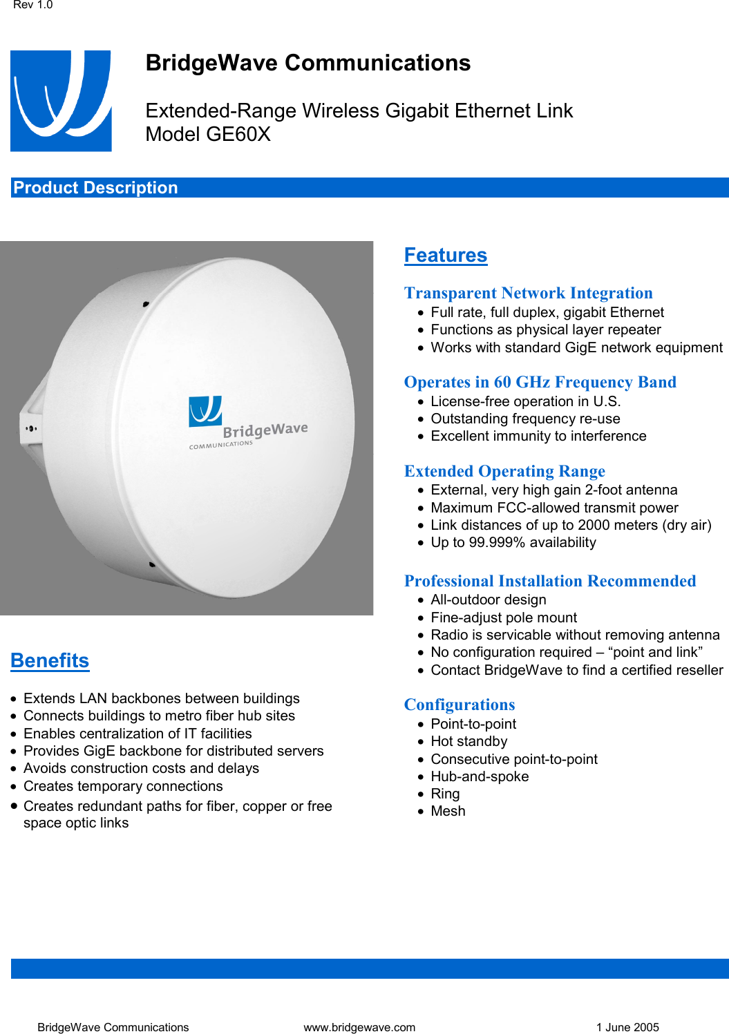 Rev 1.0   BridgeWave Communications  www.bridgewave.com      1 June 2005   BridgeWave Communications  Extended-Range Wireless Gigabit Ethernet Link Model GE60X   Product Description                                                                Benefits  &bull;  Extends LAN backbones between buildings &bull;  Connects buildings to metro fiber hub sites &bull;  Enables centralization of IT facilities &bull;  Provides GigE backbone for distributed servers &bull;  Avoids construction costs and delays &bull;  Creates temporary connections &bull;  Creates redundant paths for fiber, copper or free space optic links Features  Transparent Network Integration &bull;  Full rate, full duplex, gigabit Ethernet &bull;  Functions as physical layer repeater &bull;  Works with standard GigE network equipment  Operates in 60 GHz Frequency Band &bull;  License-free operation in U.S. &bull;  Outstanding frequency re-use  &bull;  Excellent immunity to interference  Extended Operating Range &bull;  External, very high gain 2-foot antenna  &bull;  Maximum FCC-allowed transmit power &bull;  Link distances of up to 2000 meters (dry air) &bull;  Up to 99.999% availability  Professional Installation Recommended &bull;  All-outdoor design &bull;  Fine-adjust pole mount &bull;  Radio is servicable without removing antenna &bull;  No configuration required &ndash; &ldquo;point and link&rdquo; &bull;  Contact BridgeWave to find a certified reseller  Configurations &bull;  Point-to-point &bull;  Hot standby &bull;  Consecutive point-to-point &bull;  Hub-and-spoke &bull;  Ring &bull;  Mesh 