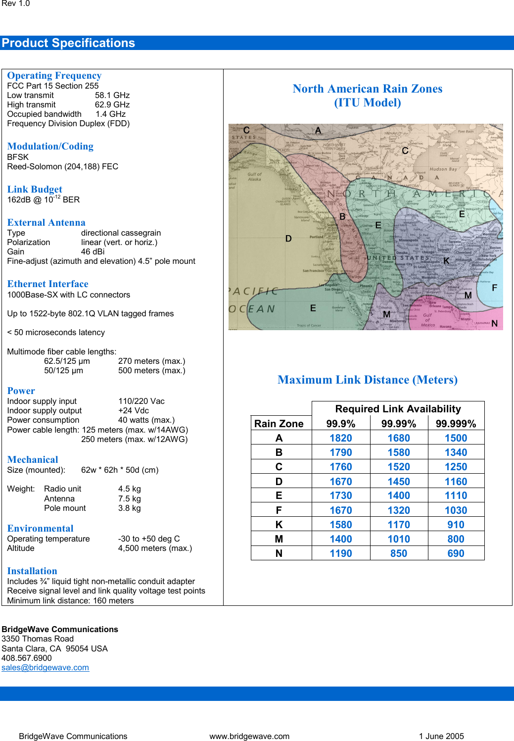 Rev 1.0   BridgeWave Communications  www.bridgewave.com      1 June 2005 Product Specifications   Operating Frequency FCC Part 15 Section 255 Low transmit        58.1 GHz High transmit        62.9 GHz Occupied bandwidth      1.4 GHz Frequency Division Duplex (FDD)  Modulation/Coding BFSK Reed-Solomon (204,188) FEC  Link Budget 162dB @ 10-12 BER  External Antenna Type   directional cassegrain Polarization  linear (vert. or horiz.) Gain   46 dBi Fine-adjust (azimuth and elevation) 4.5&rdquo; pole mount  Ethernet Interface 1000Base-SX with LC connectors  Up to 1522-byte 802.1Q VLAN tagged frames  < 50 microseconds latency  Multimode fiber cable lengths:  62.5/125 &micro;m  270 meters (max.)  50/125 &micro;m 500 meters (max.)  Power Indoor supply input    110/220 Vac Indoor supply output  +24 Vdc Power consumption   40 watts (max.) Power cable length: 125 meters (max. w/14AWG)   250 meters (max. w/12AWG)  Mechanical Size (mounted):   62w * 62h * 50d (cm)  Weight:  Radio unit   4.5 kg  Antenna   7.5 kg   Pole mount   3.8 kg  Environmental Operating temperature  -30 to +50 deg C Altitude   4,500 meters (max.)  Installation Includes &frac34;&rdquo; liquid tight non-metallic conduit adapter Receive signal level and link quality voltage test points Minimum link distance: 160 meters  North American Rain Zones (ITU Model)      Maximum Link Distance (Meters)   Required Link Availability Rain Zone  99.9% 99.99% 99.999% A  1820 1680 1500 B  1790 1580 1340 C  1760 1520 1250 D  1670 1450 1160 E  1730 1400 1110 F  1670 1320 1030 K  1580 1170  910 M  1400 1010  800 N  1190 850  690     BridgeWave Communications 3350 Thomas Road Santa Clara, CA  95054 USA 408.567.6900 sales@bridgewave.com    