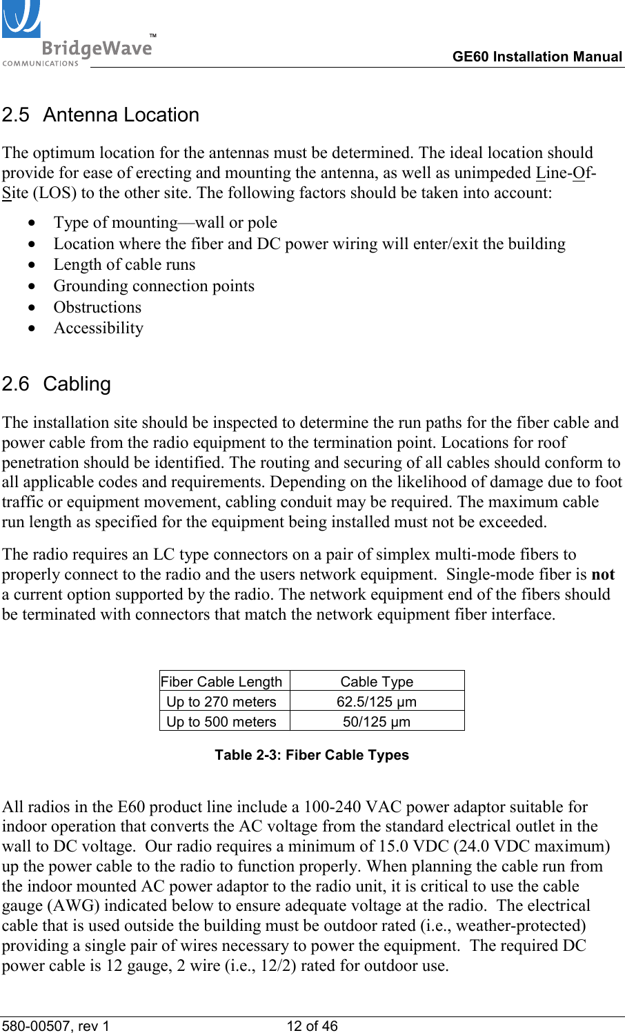 TM        GE60 Installation Manual 580-00507, rev 1 12 of 46   2.5 Antenna Location The optimum location for the antennas must be determined. The ideal location should provide for ease of erecting and mounting the antenna, as well as unimpeded Line-Of-Site (LOS) to the other site. The following factors should be taken into account: &bull;  Type of mounting&mdash;wall or pole &bull;  Location where the fiber and DC power wiring will enter/exit the building &bull;  Length of cable runs &bull;  Grounding connection points &bull;  Obstructions &bull;  Accessibility 2.6 Cabling The installation site should be inspected to determine the run paths for the fiber cable and power cable from the radio equipment to the termination point. Locations for roof penetration should be identified. The routing and securing of all cables should conform to all applicable codes and requirements. Depending on the likelihood of damage due to foot traffic or equipment movement, cabling conduit may be required. The maximum cable run length as specified for the equipment being installed must not be exceeded.   The radio requires an LC type connectors on a pair of simplex multi-mode fibers to properly connect to the radio and the users network equipment.  Single-mode fiber is not a current option supported by the radio. The network equipment end of the fibers should be terminated with connectors that match the network equipment fiber interface.  Fiber Cable Length  Cable Type Up to 270 meters  62.5/125 &micro;m Up to 500 meters  50/125 &micro;m  Table 2-3: Fiber Cable Types  All radios in the E60 product line include a 100-240 VAC power adaptor suitable for indoor operation that converts the AC voltage from the standard electrical outlet in the wall to DC voltage.  Our radio requires a minimum of 15.0 VDC (24.0 VDC maximum) up the power cable to the radio to function properly. When planning the cable run from the indoor mounted AC power adaptor to the radio unit, it is critical to use the cable gauge (AWG) indicated below to ensure adequate voltage at the radio.  The electrical cable that is used outside the building must be outdoor rated (i.e., weather-protected) providing a single pair of wires necessary to power the equipment.  The required DC power cable is 12 gauge, 2 wire (i.e., 12/2) rated for outdoor use. 