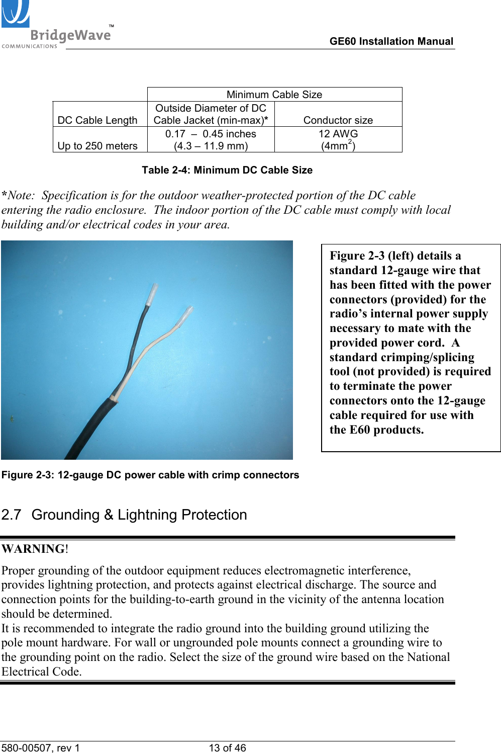 TM        GE60 Installation Manual 580-00507, rev 1 13 of 46     Minimum Cable Size DC Cable Length  Outside Diameter of DC Cable Jacket (min-max)* Conductor size Up to 250 meters 0.17  &ndash;  0.45 inches (4.3 &ndash; 11.9 mm) 12 AWG                (4mm2)  Table 2-4: Minimum DC Cable Size  *Note:  Specification is for the outdoor weather-protected portion of the DC cable entering the radio enclosure.  The indoor portion of the DC cable must comply with local building and/or electrical codes in your area.  Figure 2-3: 12-gauge DC power cable with crimp connectors 2.7  Grounding &amp; Lightning Protection WARNING! Proper grounding of the outdoor equipment reduces electromagnetic interference, provides lightning protection, and protects against electrical discharge. The source and connection points for the building-to-earth ground in the vicinity of the antenna location should be determined.  It is recommended to integrate the radio ground into the building ground utilizing the pole mount hardware. For wall or ungrounded pole mounts connect a grounding wire to the grounding point on the radio. Select the size of the ground wire based on the National Electrical Code.   Figure 2-3 (left) details a standard 12-gauge wire that has been fitted with the power connectors (provided) for the radio&rsquo;s internal power supply necessary to mate with the provided power cord.  A standard crimping/splicing tool (not provided) is required to terminate the power connectors onto the 12-gauge cable required for use with the E60 products. 
