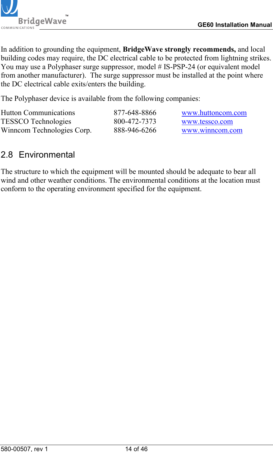 TM        GE60 Installation Manual 580-00507, rev 1 14 of 46   In addition to grounding the equipment, BridgeWave strongly recommends, and local building codes may require, the DC electrical cable to be protected from lightning strikes.  You may use a Polyphaser surge suppressor, model # IS-PSP-24 (or equivalent model from another manufacturer).  The surge suppressor must be installed at the point where the DC electrical cable exits/enters the building. The Polyphaser device is available from the following companies: Hutton Communications     877-648-8866  www.huttoncom.com TESSCO Technologies                       800-472-7373  www.tessco.com Winncom Technologies Corp.  888-946-6266  www.winncom.com 2.8 Environmental The structure to which the equipment will be mounted should be adequate to bear all wind and other weather conditions. The environmental conditions at the location must conform to the operating environment specified for the equipment.             