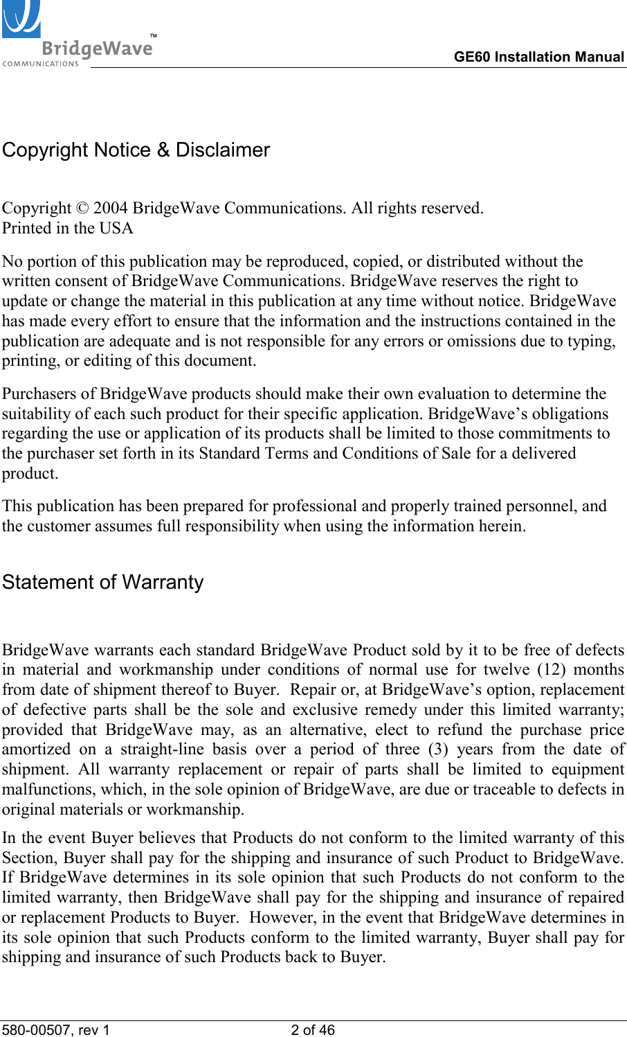 TM        GE60 Installation Manual 580-00507, rev 1 2 of 46   Copyright Notice &amp; Disclaimer  Copyright &copy; 2004 BridgeWave Communications. All rights reserved. Printed in the USA No portion of this publication may be reproduced, copied, or distributed without the written consent of BridgeWave Communications. BridgeWave reserves the right to update or change the material in this publication at any time without notice. BridgeWave has made every effort to ensure that the information and the instructions contained in the publication are adequate and is not responsible for any errors or omissions due to typing, printing, or editing of this document. Purchasers of BridgeWave products should make their own evaluation to determine the suitability of each such product for their specific application. BridgeWave&rsquo;s obligations regarding the use or application of its products shall be limited to those commitments to the purchaser set forth in its Standard Terms and Conditions of Sale for a delivered product. This publication has been prepared for professional and properly trained personnel, and the customer assumes full responsibility when using the information herein.  Statement of Warranty  BridgeWave warrants each standard BridgeWave Product sold by it to be free of defects in material and workmanship under conditions of normal use for twelve (12) months from date of shipment thereof to Buyer.  Repair or, at BridgeWave&rsquo;s option, replacement of defective parts shall be the sole and exclusive remedy under this limited warranty; provided that BridgeWave may, as an alternative, elect to refund the purchase price amortized on a straight-line basis over a period of three (3) years from the date of shipment. All warranty replacement or repair of parts shall be limited to equipment malfunctions, which, in the sole opinion of BridgeWave, are due or traceable to defects in original materials or workmanship.   In the event Buyer believes that Products do not conform to the limited warranty of this Section, Buyer shall pay for the shipping and insurance of such Product to BridgeWave.  If BridgeWave determines in its sole opinion that such Products do not conform to the limited warranty, then BridgeWave shall pay for the shipping and insurance of repaired or replacement Products to Buyer.  However, in the event that BridgeWave determines in its sole opinion that such Products conform to the limited warranty, Buyer shall pay for shipping and insurance of such Products back to Buyer.   