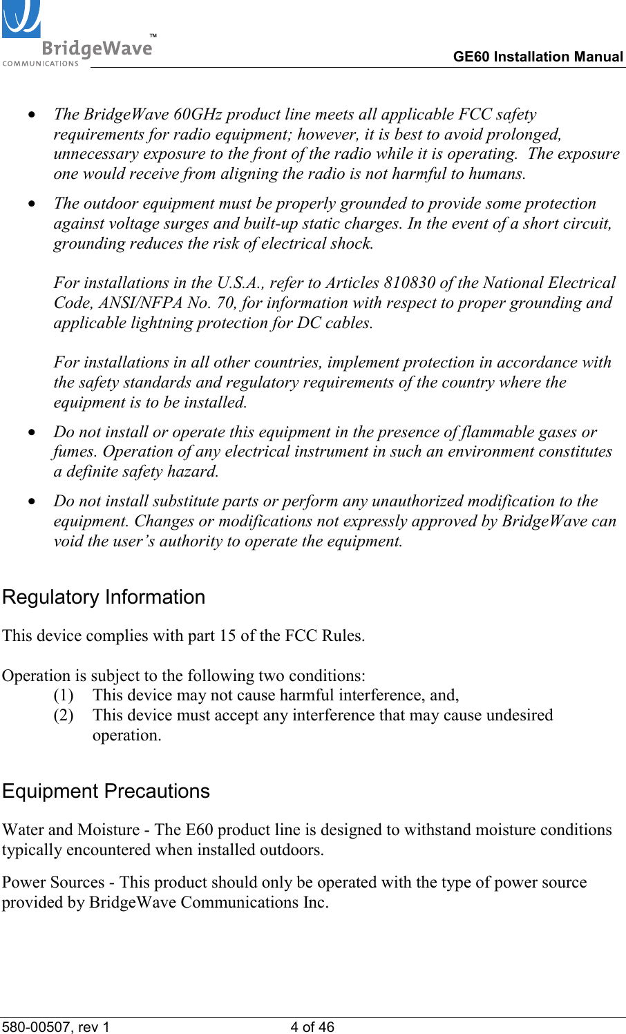 TM        GE60 Installation Manual 580-00507, rev 1 4 of 46   &bull;  The BridgeWave 60GHz product line meets all applicable FCC safety requirements for radio equipment; however, it is best to avoid prolonged, unnecessary exposure to the front of the radio while it is operating.  The exposure one would receive from aligning the radio is not harmful to humans. &bull;  The outdoor equipment must be properly grounded to provide some protection against voltage surges and built-up static charges. In the event of a short circuit, grounding reduces the risk of electrical shock.  For installations in the U.S.A., refer to Articles 810830 of the National Electrical Code, ANSI/NFPA No. 70, for information with respect to proper grounding and applicable lightning protection for DC cables.  For installations in all other countries, implement protection in accordance with the safety standards and regulatory requirements of the country where the equipment is to be installed. &bull;  Do not install or operate this equipment in the presence of flammable gases or fumes. Operation of any electrical instrument in such an environment constitutes a definite safety hazard. &bull;  Do not install substitute parts or perform any unauthorized modification to the equipment. Changes or modifications not expressly approved by BridgeWave can void the user&rsquo;s authority to operate the equipment. Regulatory Information This device complies with part 15 of the FCC Rules.   Operation is subject to the following two conditions: (1)  This device may not cause harmful interference, and,  (2)  This device must accept any interference that may cause undesired operation. Equipment Precautions Water and Moisture - The E60 product line is designed to withstand moisture conditions typically encountered when installed outdoors.  Power Sources - This product should only be operated with the type of power source provided by BridgeWave Communications Inc.  