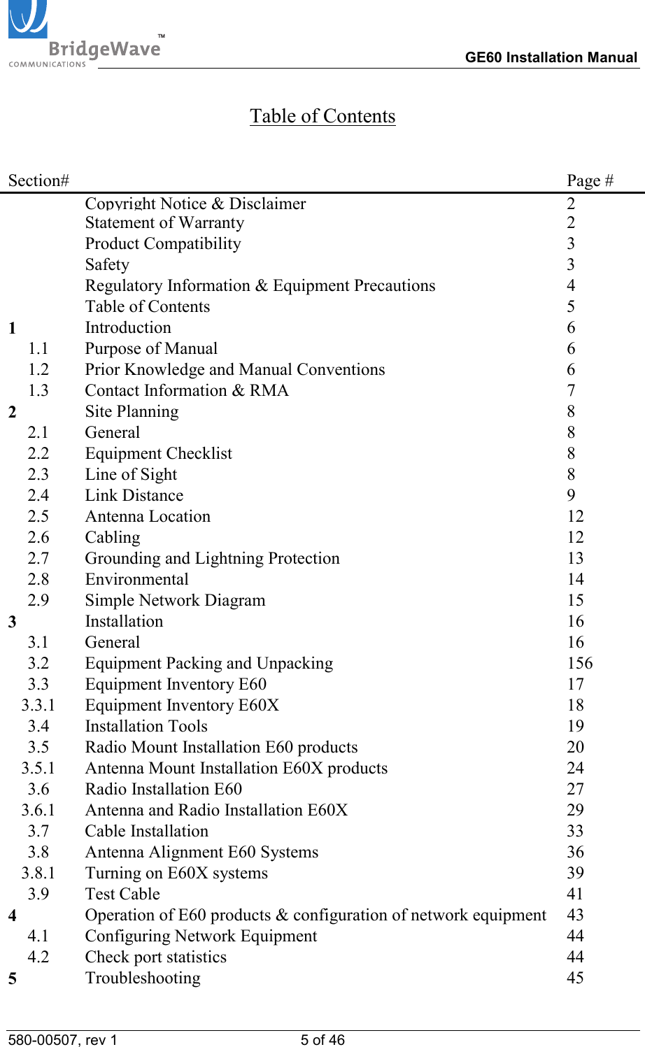 TM        GE60 Installation Manual 580-00507, rev 1 5 of 46   Table of Contents  Section#   Page #  Copyright Notice &amp; Disclaimer2   Statement of Warranty  2  Product Compatibility  3  Safety  3   Regulatory Information &amp; Equipment Precautions  4   Table of Contents  5 1  Introduction 6 1.1  Purpose of Manual  6 1.2  Prior Knowledge and Manual Conventions  6 1.3  Contact Information &amp; RMA  7 2  Site Planning  8 2.1 General  8 2.2 Equipment Checklist  8 2.3  Line of Sight  8 2.4  Link Distance  9  2.5 Antenna Location  12 2.6 Cabling  12 2.7  Grounding and Lightning Protection  13 2.8 Environmental  14 2.9  Simple Network Diagram  15 3  Installation 16 3.1 General  16 3.2  Equipment Packing and Unpacking   156 3.3 Equipment Inventory E60  17 3.3.1 Equipment Inventory E60X  18 3.4 Installation Tools  19 3.5  Radio Mount Installation E60 products  20 3.5.1  Antenna Mount Installation E60X products  24 3.6 Radio Installation E60  27 3.6.1  Antenna and Radio Installation E60X  29 3.7 Cable Installation  33 3.8  Antenna Alignment E60 Systems  36 3.8.1  Turning on E60X systems  39 3.9 Test Cable  41 4  Operation of E60 products &amp; configuration of network equipment  43 4.1  Configuring Network Equipment  44 4.2  Check port statistics  44 5  Troubleshooting 45 