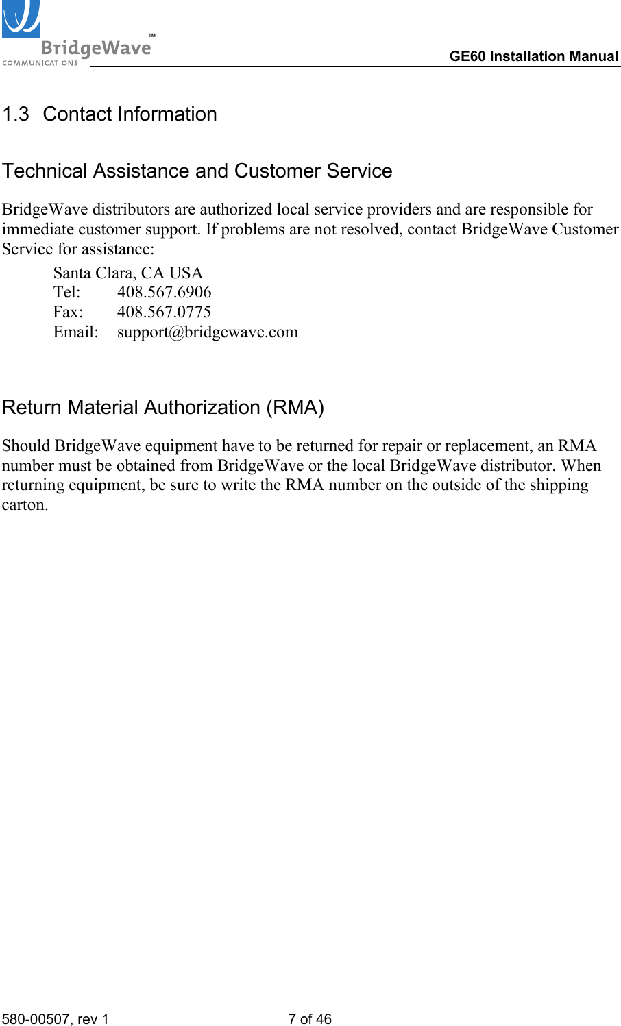 TM        GE60 Installation Manual 580-00507, rev 1 7 of 46   1.3 Contact Information Technical Assistance and Customer Service BridgeWave distributors are authorized local service providers and are responsible for immediate customer support. If problems are not resolved, contact BridgeWave Customer Service for assistance:   Santa Clara, CA USA  Tel:  408.567.6906  Fax:  408.567.0775  Email: support@bridgewave.com  Return Material Authorization (RMA) Should BridgeWave equipment have to be returned for repair or replacement, an RMA number must be obtained from BridgeWave or the local BridgeWave distributor. When returning equipment, be sure to write the RMA number on the outside of the shipping carton.  