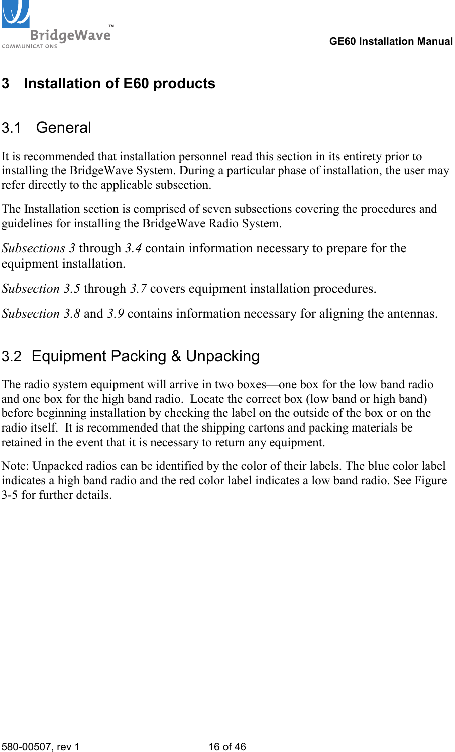 TM        GE60 Installation Manual 580-00507, rev 1 16 of 46   3  Installation of E60 products 3.1   General It is recommended that installation personnel read this section in its entirety prior to installing the BridgeWave System. During a particular phase of installation, the user may refer directly to the applicable subsection. The Installation section is comprised of seven subsections covering the procedures and guidelines for installing the BridgeWave Radio System. Subsections 3 through 3.4 contain information necessary to prepare for the equipment installation. Subsection 3.5 through 3.7 covers equipment installation procedures. Subsection 3.8 and 3.9 contains information necessary for aligning the antennas. 3.2  Equipment Packing &amp; Unpacking The radio system equipment will arrive in two boxes&mdash;one box for the low band radio and one box for the high band radio.  Locate the correct box (low band or high band) before beginning installation by checking the label on the outside of the box or on the radio itself.  It is recommended that the shipping cartons and packing materials be retained in the event that it is necessary to return any equipment. Note: Unpacked radios can be identified by the color of their labels. The blue color label indicates a high band radio and the red color label indicates a low band radio. See Figure 3-5 for further details.  
