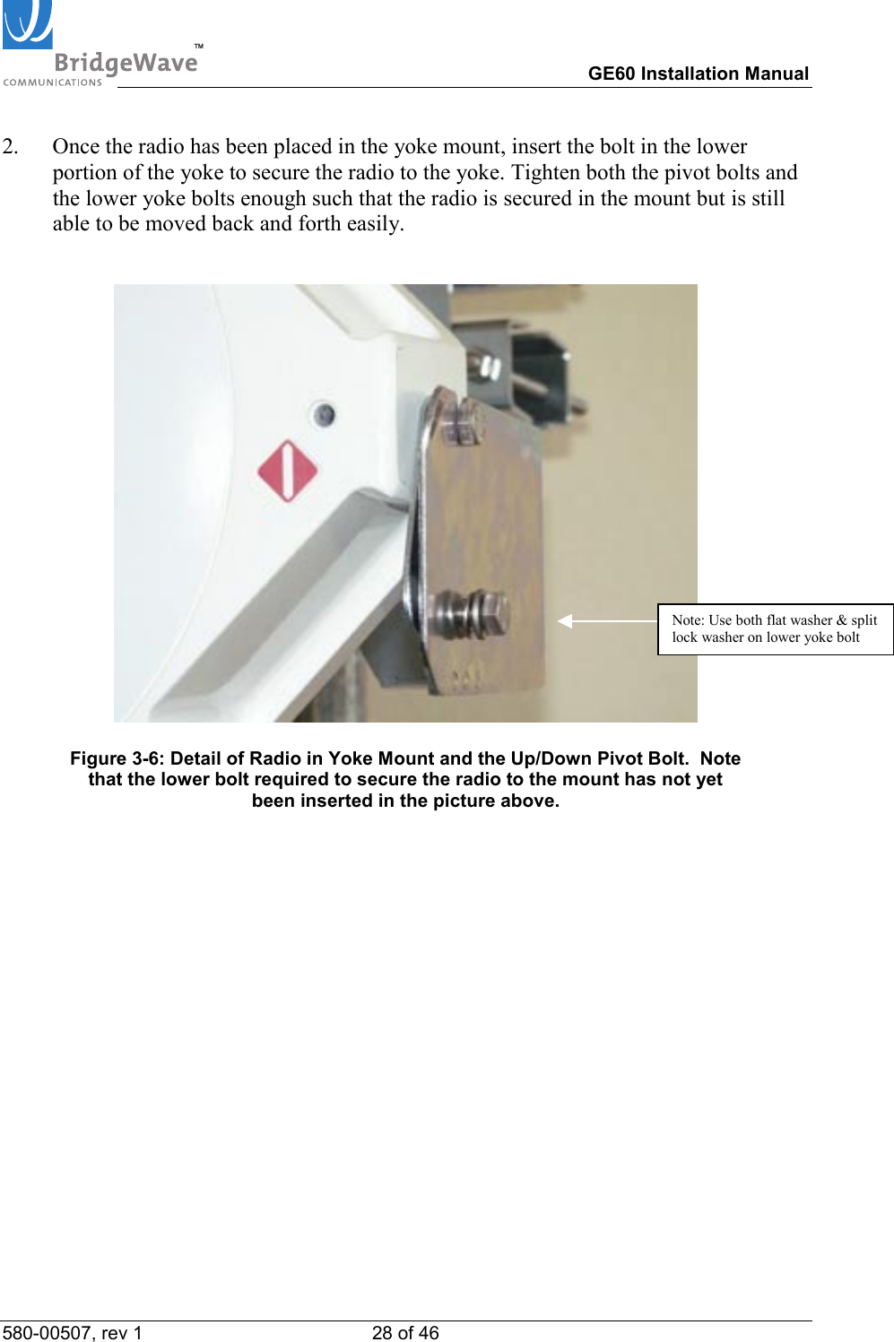 TM        GE60 Installation Manual 580-00507, rev 1 28 of 46   2.  Once the radio has been placed in the yoke mount, insert the bolt in the lower portion of the yoke to secure the radio to the yoke. Tighten both the pivot bolts and the lower yoke bolts enough such that the radio is secured in the mount but is still able to be moved back and forth easily.    Figure 3-6: Detail of Radio in Yoke Mount and the Up/Down Pivot Bolt.  Note that the lower bolt required to secure the radio to the mount has not yet been inserted in the picture above. Note: Use both flat washer &amp; split lock washer on lower yoke bolt 