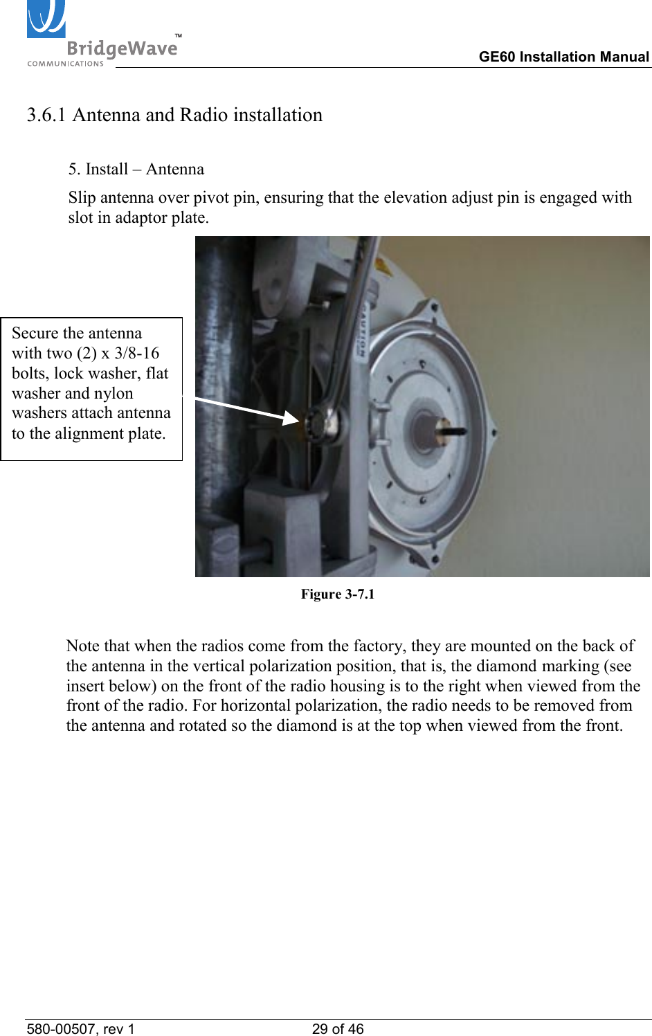TM        GE60 Installation Manual 580-00507, rev 1 29 of 46   3.6.1 Antenna and Radio installation  5. Install &ndash; Antenna Slip antenna over pivot pin, ensuring that the elevation adjust pin is engaged with slot in adaptor plate.  Figure 3-7.1    Note that when the radios come from the factory, they are mounted on the back of the antenna in the vertical polarization position, that is, the diamond marking (see insert below) on the front of the radio housing is to the right when viewed from the front of the radio. For horizontal polarization, the radio needs to be removed from the antenna and rotated so the diamond is at the top when viewed from the front. Secure the antenna with two (2) x 3/8-16 bolts, lock washer, flat washer and nylon washers attach antenna to the alignment plate. 