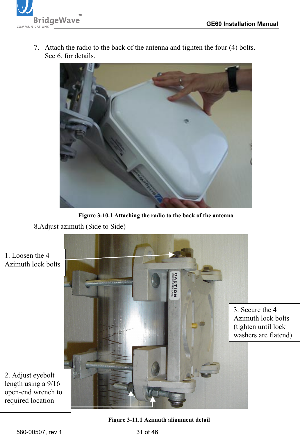 TM        GE60 Installation Manual 580-00507, rev 1 31 of 46   7.  Attach the radio to the back of the antenna and tighten the four (4) bolts. See 6. for details.  Figure 3-10.1 Attaching the radio to the back of the antenna 8.Adjust azimuth (Side to Side)  1. Loosen the 4 Azimuth lock bolts 2. Adjust eyebolt length using a 9/16 open-end wrench to required location 3. Secure the 4 Azimuth lock bolts (tighten until lock washers are flatend)Figure 3-11.1 Azimuth alignment detail