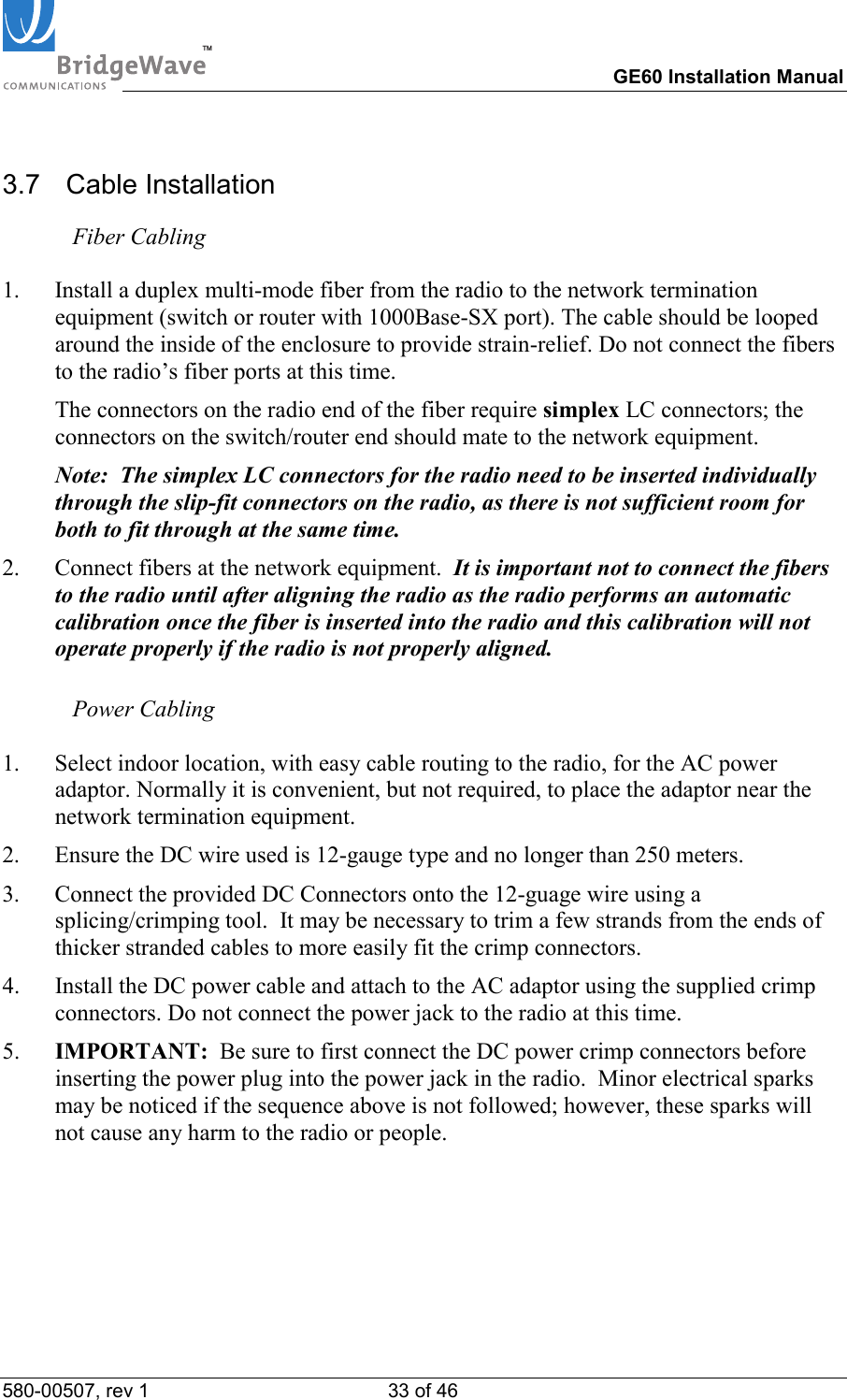 TM        GE60 Installation Manual 580-00507, rev 1 33 of 46   3.7  Cable Installation  Fiber Cabling  1.  Install a duplex multi-mode fiber from the radio to the network termination equipment (switch or router with 1000Base-SX port). The cable should be looped around the inside of the enclosure to provide strain-relief. Do not connect the fibers to the radio&rsquo;s fiber ports at this time.   The connectors on the radio end of the fiber require simplex LC connectors; the connectors on the switch/router end should mate to the network equipment.    Note:  The simplex LC connectors for the radio need to be inserted individually through the slip-fit connectors on the radio, as there is not sufficient room for both to fit through at the same time. 2.  Connect fibers at the network equipment.  It is important not to connect the fibers to the radio until after aligning the radio as the radio performs an automatic calibration once the fiber is inserted into the radio and this calibration will not operate properly if the radio is not properly aligned.   Power Cabling  1.  Select indoor location, with easy cable routing to the radio, for the AC power adaptor. Normally it is convenient, but not required, to place the adaptor near the network termination equipment.  2.  Ensure the DC wire used is 12-gauge type and no longer than 250 meters.  3.  Connect the provided DC Connectors onto the 12-guage wire using a splicing/crimping tool.  It may be necessary to trim a few strands from the ends of thicker stranded cables to more easily fit the crimp connectors.  4.  Install the DC power cable and attach to the AC adaptor using the supplied crimp connectors. Do not connect the power jack to the radio at this time. 5.  IMPORTANT:  Be sure to first connect the DC power crimp connectors before inserting the power plug into the power jack in the radio.  Minor electrical sparks may be noticed if the sequence above is not followed; however, these sparks will not cause any harm to the radio or people.  