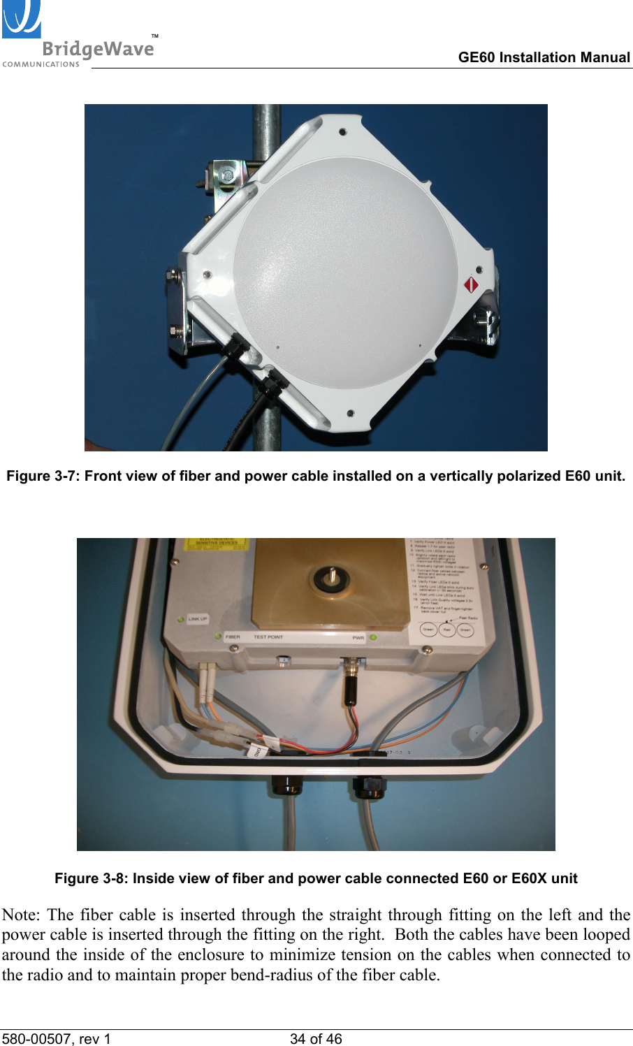 TM        GE60 Installation Manual 580-00507, rev 1 34 of 46     Figure 3-7: Front view of fiber and power cable installed on a vertically polarized E60 unit.      Figure 3-8: Inside view of fiber and power cable connected E60 or E60X unit Note: The fiber cable is inserted through the straight through fitting on the left and the power cable is inserted through the fitting on the right.  Both the cables have been looped around the inside of the enclosure to minimize tension on the cables when connected to the radio and to maintain proper bend-radius of the fiber cable. 