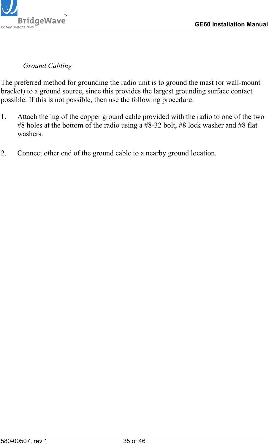 TM        GE60 Installation Manual 580-00507, rev 1 35 of 46       Ground Cabling  The preferred method for grounding the radio unit is to ground the mast (or wall-mount bracket) to a ground source, since this provides the largest grounding surface contact possible. If this is not possible, then use the following procedure:  1.  Attach the lug of the copper ground cable provided with the radio to one of the two #8 holes at the bottom of the radio using a #8-32 bolt, #8 lock washer and #8 flat washers.   2.  Connect other end of the ground cable to a nearby ground location.  