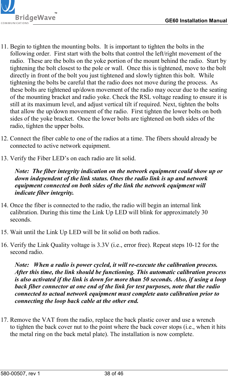 TM        GE60 Installation Manual 580-00507, rev 1 38 of 46     11. Begin to tighten the mounting bolts.  It is important to tighten the bolts in the following order.  First start with the bolts that control the left/right movement of the radio.  These are the bolts on the yoke portion of the mount behind the radio.  Start by tightening the bolt closest to the pole or wall.  Once this is tightened, move to the bolt directly in front of the bolt you just tightened and slowly tighten this bolt.  While tightening the bolts be careful that the radio does not move during the process.  As these bolts are tightened up/down movement of the radio may occur due to the seating of the mounting bracket and radio yoke. Check the RSL voltage reading to ensure it is still at its maximum level, and adjust vertical tilt if required. Next, tighten the bolts that allow the up/down movement of the radio.  First tighten the lower bolts on both sides of the yoke bracket.  Once the lower bolts are tightened on both sides of the radio, tighten the upper bolts.  12. Connect the fiber cable to one of the radios at a time. The fibers should already be connected to active network equipment.    13. Verify the Fiber LED&rsquo;s on each radio are lit solid.    Note:  The fiber integrity indication on the network equipment could show up or down independent of the link status. Ones the radio link is up and network equipment connected on both sides of the link the network equipment will indicate fiber integrity.  14. Once the fiber is connected to the radio, the radio will begin an internal link calibration. During this time the Link Up LED will blink for approximately 30 seconds.  15. Wait until the Link Up LED will be lit solid on both radios.  16. Verify the Link Quality voltage is 3.3V (i.e., error free). Repeat steps 10-12 for the second radio.  Note:  When a radio is power cycled, it will re-execute the calibration process. After this time, the link should be functioning. This automatic calibration process is also activated if the link is down for more than 50 seconds. Also, if using a loop back fiber connector at one end of the link for test purposes, note that the radio connected to actual network equipment must complete auto calibration prior to connecting the loop back cable at the other end.  17. Remove the VAT from the radio, replace the back plastic cover and use a wrench  to tighten the back cover nut to the point where the back cover stops (i.e., when it hits the metal ring on the back metal plate). The installation is now complete.  