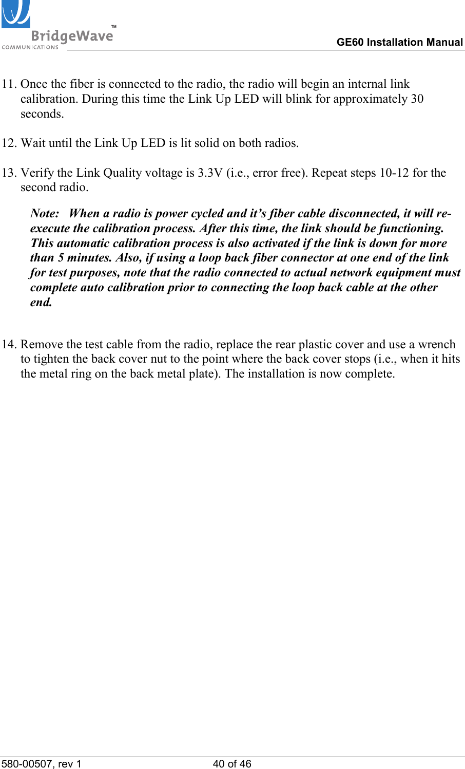 TM        GE60 Installation Manual 580-00507, rev 1 40 of 46   11. Once the fiber is connected to the radio, the radio will begin an internal link calibration. During this time the Link Up LED will blink for approximately 30 seconds.  12. Wait until the Link Up LED is lit solid on both radios.  13. Verify the Link Quality voltage is 3.3V (i.e., error free). Repeat steps 10-12 for the second radio.  Note:  When a radio is power cycled and it&rsquo;s fiber cable disconnected, it will re-execute the calibration process. After this time, the link should be functioning. This automatic calibration process is also activated if the link is down for more than 5 minutes. Also, if using a loop back fiber connector at one end of the link for test purposes, note that the radio connected to actual network equipment must complete auto calibration prior to connecting the loop back cable at the other end.  14. Remove the test cable from the radio, replace the rear plastic cover and use a wrench  to tighten the back cover nut to the point where the back cover stops (i.e., when it hits the metal ring on the back metal plate). The installation is now complete.    