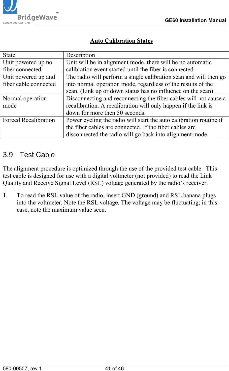 TM        GE60 Installation Manual 580-00507, rev 1 41 of 46   Auto Calibration States  State Description Unit powered up no fiber connected Unit will be in alignment mode, there will be no automatic calibration event started until the fiber is connected Unit powered up and fiber cable connected The radio will perform a single calibration scan and will then go into normal operation mode, regardless of the results of the scan. (Link up or down status has no influence on the scan) Normal operation mode Disconnecting and reconnecting the fiber cables will not cause a recalibration. A recalibration will only happen if the link is down for more then 50 seconds. Forced Recalibration  Power cycling the radio will start the auto calibration routine if the fiber cables are connected. If the fiber cables are disconnected the radio will go back into alignment mode. 3.9   Test Cable  The alignment procedure is optimized through the use of the provided test cable.  This test cable is designed for use with a digital voltmeter (not provided) to read the Link Quality and Receive Signal Level (RSL) voltage generated by the radio&rsquo;s receiver.   1.  To read the RSL value of the radio, insert GND (ground) and RSL banana plugs into the voltmeter. Note the RSL voltage. The voltage may be fluctuating; in this case, note the maximum value seen.  