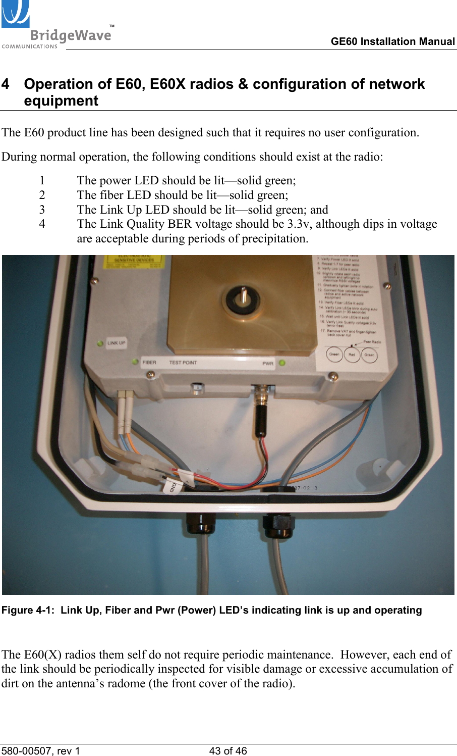 TM        GE60 Installation Manual 580-00507, rev 1 43 of 46   4  Operation of E60, E60X radios &amp; configuration of network equipment  The E60 product line has been designed such that it requires no user configuration.  During normal operation, the following conditions should exist at the radio: 1  The power LED should be lit&mdash;solid green; 2  The fiber LED should be lit&mdash;solid green;  3  The Link Up LED should be lit&mdash;solid green; and 4  The Link Quality BER voltage should be 3.3v, although dips in voltage are acceptable during periods of precipitation.  Figure 4-1:  Link Up, Fiber and Pwr (Power) LED&rsquo;s indicating link is up and operating    The E60(X) radios them self do not require periodic maintenance.  However, each end of the link should be periodically inspected for visible damage or excessive accumulation of dirt on the antenna&rsquo;s radome (the front cover of the radio).  