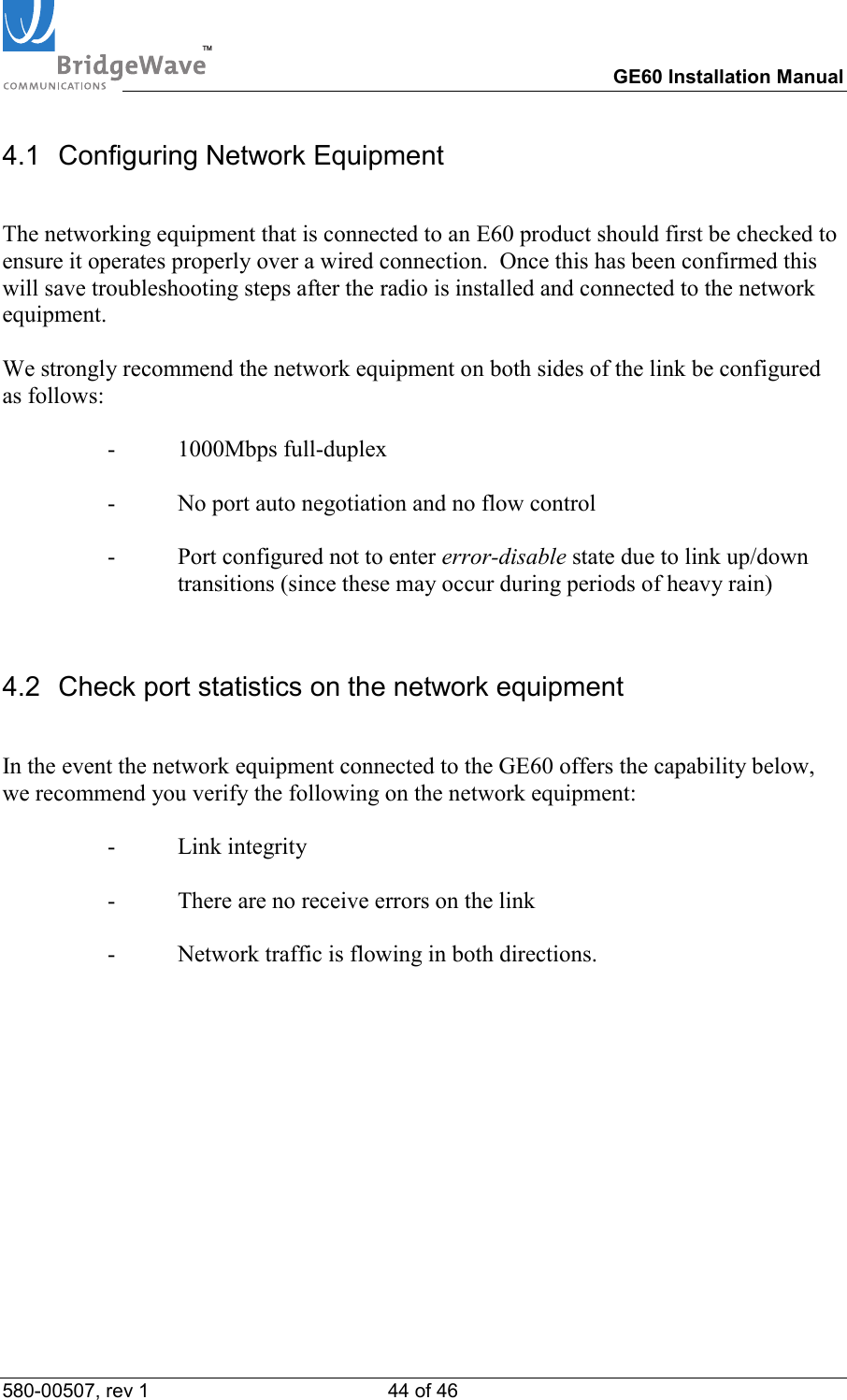 TM        GE60 Installation Manual 580-00507, rev 1 44 of 46   4.1  Configuring Network Equipment  The networking equipment that is connected to an E60 product should first be checked to ensure it operates properly over a wired connection.  Once this has been confirmed this will save troubleshooting steps after the radio is installed and connected to the network equipment.  We strongly recommend the network equipment on both sides of the link be configured as follows:  - 1000Mbps full-duplex  -  No port auto negotiation and no flow control  -  Port configured not to enter error-disable state due to link up/down transitions (since these may occur during periods of heavy rain)  4.2  Check port statistics on the network equipment  In the event the network equipment connected to the GE60 offers the capability below, we recommend you verify the following on the network equipment:  - Link integrity  -  There are no receive errors on the link  -  Network traffic is flowing in both directions.   