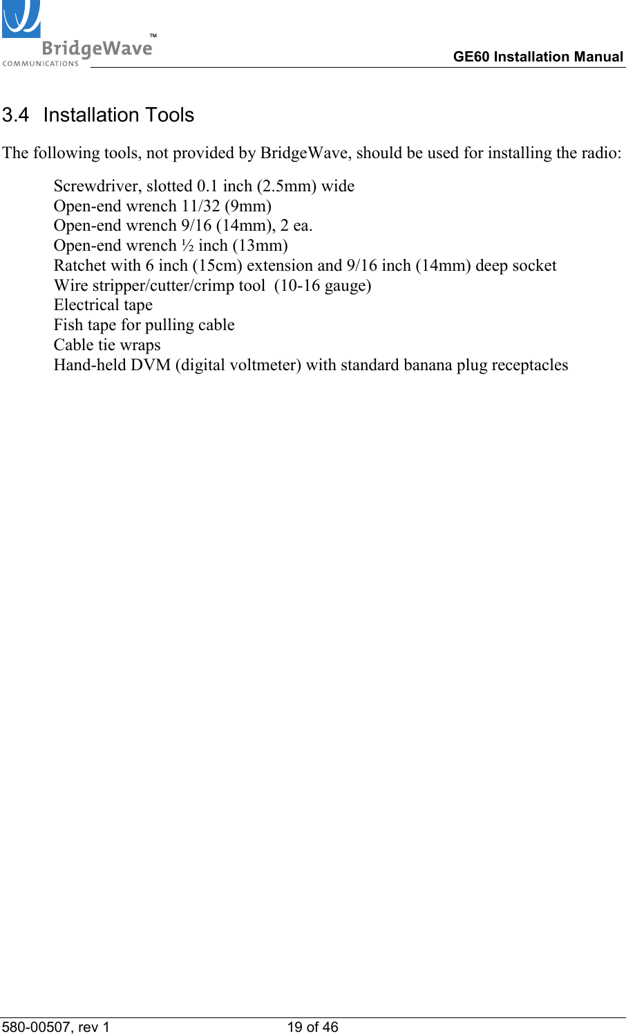TM        GE60 Installation Manual 580-00507, rev 1 19 of 46   3.4 Installation Tools The following tools, not provided by BridgeWave, should be used for installing the radio:   Screwdriver, slotted 0.1 inch (2.5mm) wide   Open-end wrench 11/32 (9mm)   Open-end wrench 9/16 (14mm), 2 ea.    Open-end wrench &frac12; inch (13mm)   Ratchet with 6 inch (15cm) extension and 9/16 inch (14mm) deep socket   Wire stripper/cutter/crimp tool  (10-16 gauge)  Electrical tape   Fish tape for pulling cable   Cable tie wraps   Hand-held DVM (digital voltmeter) with standard banana plug receptacles 
