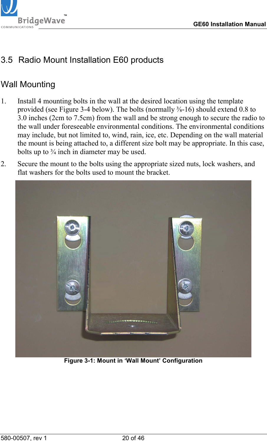 TM        GE60 Installation Manual 580-00507, rev 1 20 of 46   3.5  Radio Mount Installation E60 products Wall Mounting 1.  Install 4 mounting bolts in the wall at the desired location using the template provided (see Figure 3-4 below). The bolts (normally ⅜-16) should extend 0.8 to 3.0 inches (2cm to 7.5cm) from the wall and be strong enough to secure the radio to the wall under foreseeable environmental conditions. The environmental conditions may include, but not limited to, wind, rain, ice, etc. Depending on the wall material the mount is being attached to, a different size bolt may be appropriate. In this case, bolts up to &frac34; inch in diameter may be used. 2.  Secure the mount to the bolts using the appropriate sized nuts, lock washers, and flat washers for the bolts used to mount the bracket.   Figure 3-1: Mount in &lsquo;Wall Mount&rsquo; Configuration 