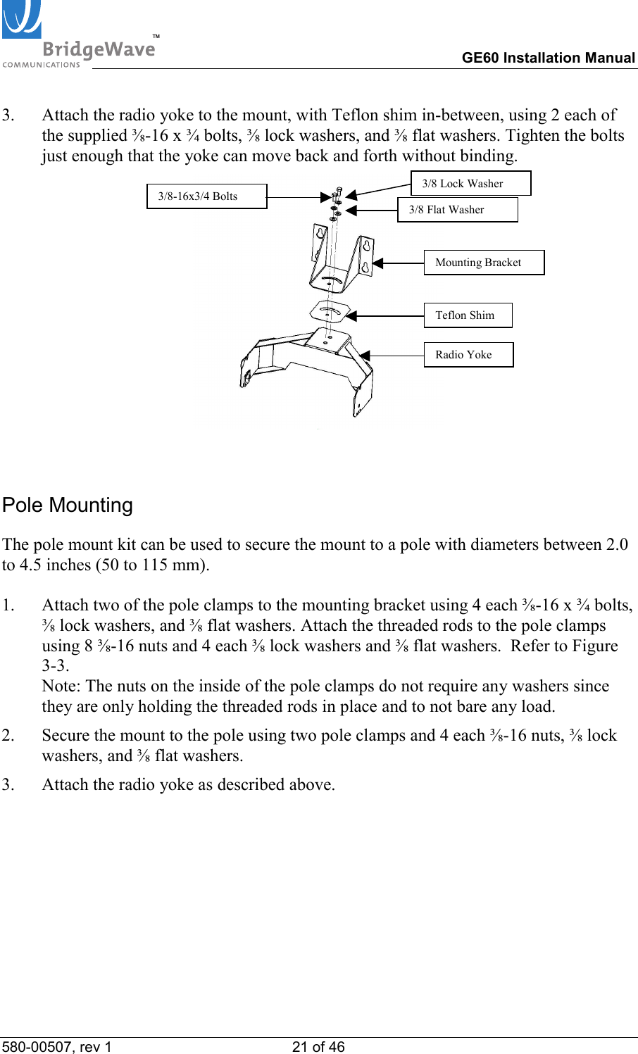 TM        GE60 Installation Manual 580-00507, rev 1 21 of 46   3.  Attach the radio yoke to the mount, with Teflon shim in-between, using 2 each of the supplied ⅜-16 x &frac34; bolts, ⅜ lock washers, and ⅜ flat washers. Tighten the bolts just enough that the yoke can move back and forth without binding.   Pole Mounting The pole mount kit can be used to secure the mount to a pole with diameters between 2.0 to 4.5 inches (50 to 115 mm).  1.  Attach two of the pole clamps to the mounting bracket using 4 each ⅜-16 x &frac34; bolts, ⅜ lock washers, and ⅜ flat washers. Attach the threaded rods to the pole clamps using 8 ⅜-16 nuts and 4 each ⅜ lock washers and ⅜ flat washers.  Refer to Figure 3-3.  Note: The nuts on the inside of the pole clamps do not require any washers since they are only holding the threaded rods in place and to not bare any load. 2.  Secure the mount to the pole using two pole clamps and 4 each ⅜-16 nuts, ⅜ lock washers, and ⅜ flat washers. 3.  Attach the radio yoke as described above. 3/8-16x3/4 BoltsMounting Bracket Teflon ShimRadio Yoke3/8 Lock Washer 3/8 Flat Washer