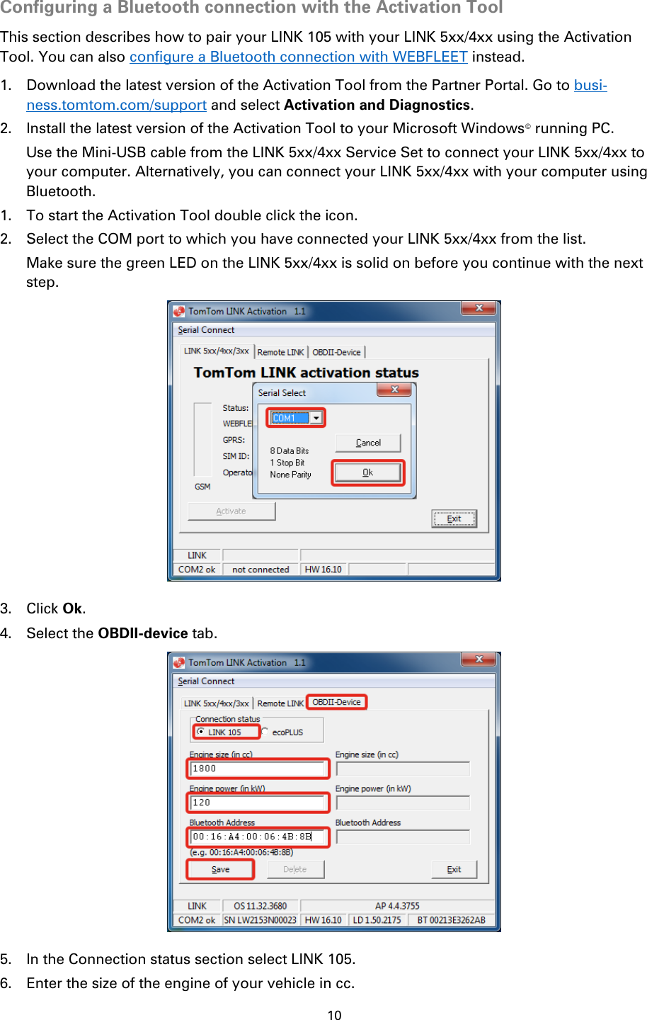 10    Configuring a Bluetooth connection with the Activation Tool This section describes how to pair your LINK 105 with your LINK 5xx/4xx using the Activation Tool. You can also configure a Bluetooth connection with WEBFLEET instead. 1. Download the latest version of the Activation Tool from the Partner Portal. Go to busi-ness.tomtom.com/support and select Activation and Diagnostics. 2. Install the latest version of the Activation Tool to your Microsoft Windows© running PC. Use the Mini-USB cable from the LINK 5xx/4xx Service Set to connect your LINK 5xx/4xx to your computer. Alternatively, you can connect your LINK 5xx/4xx with your computer using Bluetooth. 1. To start the Activation Tool double click the icon. 2. Select the COM port to which you have connected your LINK 5xx/4xx from the list. Make sure the green LED on the LINK 5xx/4xx is solid on before you continue with the next step.  3. Click Ok. 4. Select the OBDII-device tab.  5. In the Connection status section select LINK 105. 6. Enter the size of the engine of your vehicle in cc. 